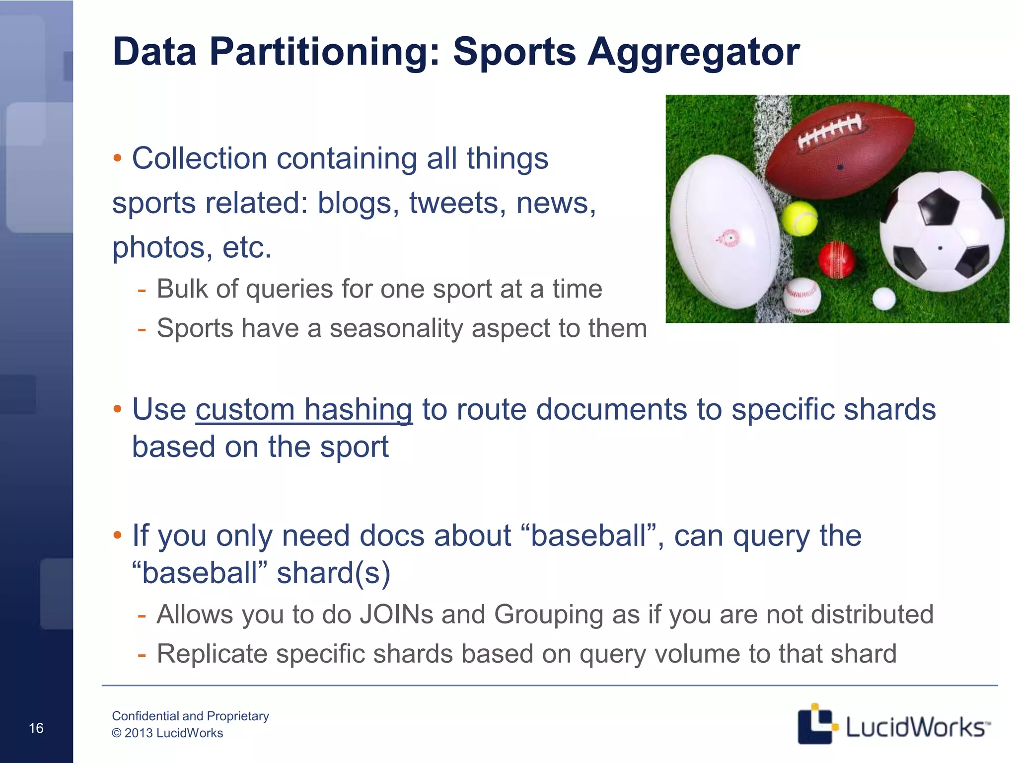 Confidential and Proprietary
© 2013 LucidWorks16
Data Partitioning: Sports Aggregator
• Collection containing all things
sports related: blogs, tweets, news,
photos, etc.
- Bulk of queries for one sport at a time
- Sports have a seasonality aspect to them
• Use custom hashing to route documents to specific shards
based on the sport
• If you only need docs about “baseball”, can query the
“baseball” shard(s)
- Allows you to do JOINs and Grouping as if you are not distributed
- Replicate specific shards based on query volume to that shard
 