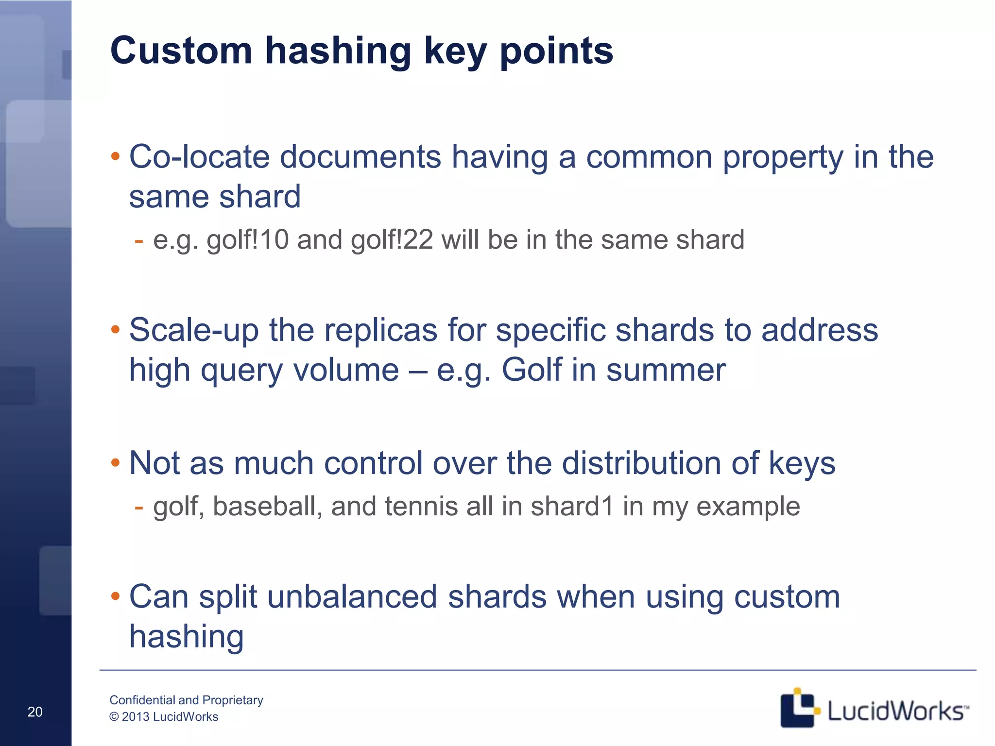 Confidential and Proprietary
© 2013 LucidWorks20
Custom hashing key points
• Co-locate documents having a common property in the
same shard
- e.g. golf!10 and golf!22 will be in the same shard
• Scale-up the replicas for specific shards to address
high query volume – e.g. Golf in summer
• Not as much control over the distribution of keys
- golf, baseball, and tennis all in shard1 in my example
• Can split unbalanced shards when using custom
hashing
 