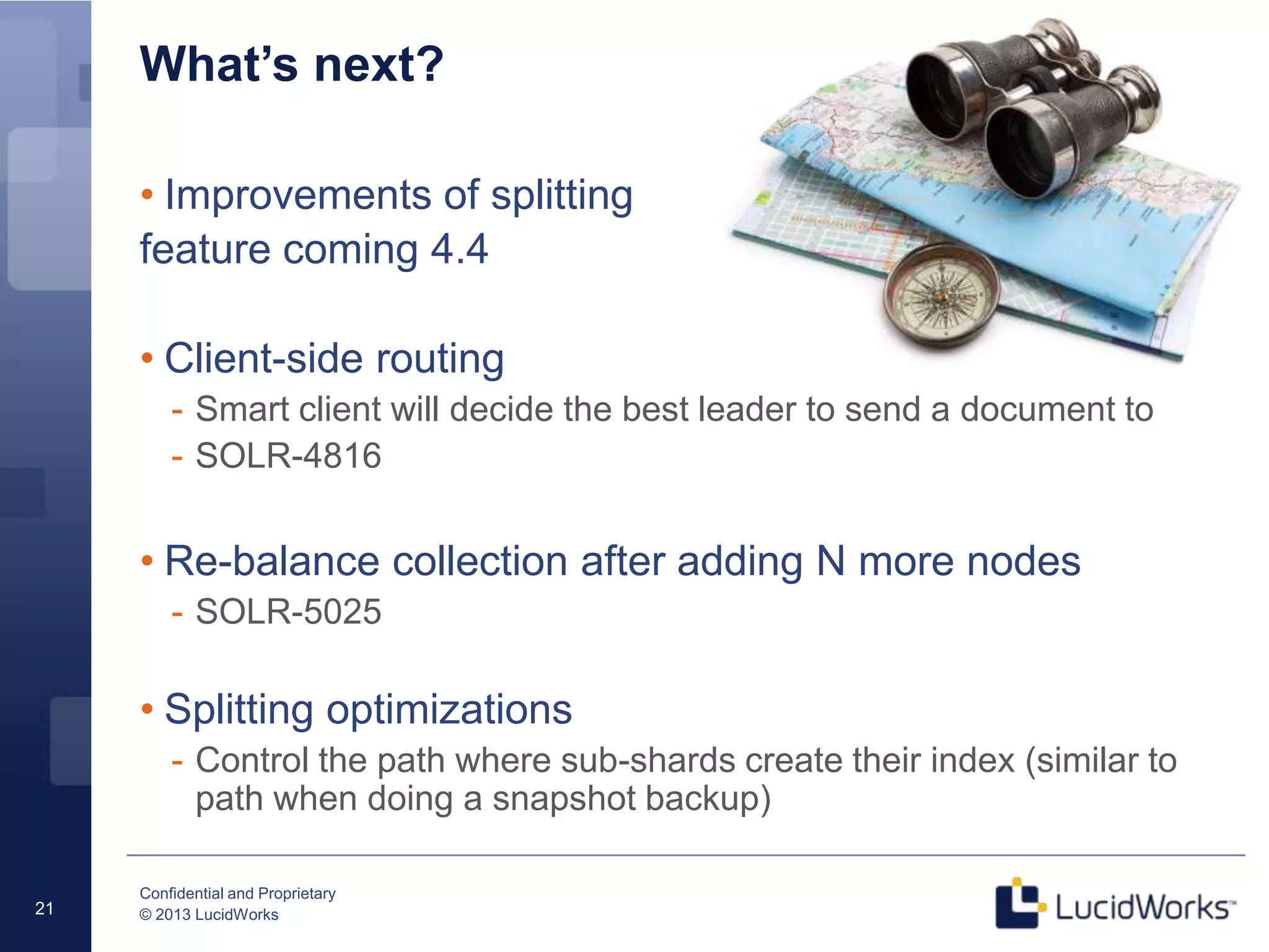 Confidential and Proprietary
© 2013 LucidWorks21
What’s next?
• Improvements of splitting
feature coming 4.4
• Client-side routing
- Smart client will decide the best leader to send a document to
- SOLR-4816
• Re-balance collection after adding N more nodes
- SOLR-5025
• Splitting optimizations
- Control the path where sub-shards create their index (similar to
path when doing a snapshot backup)
 