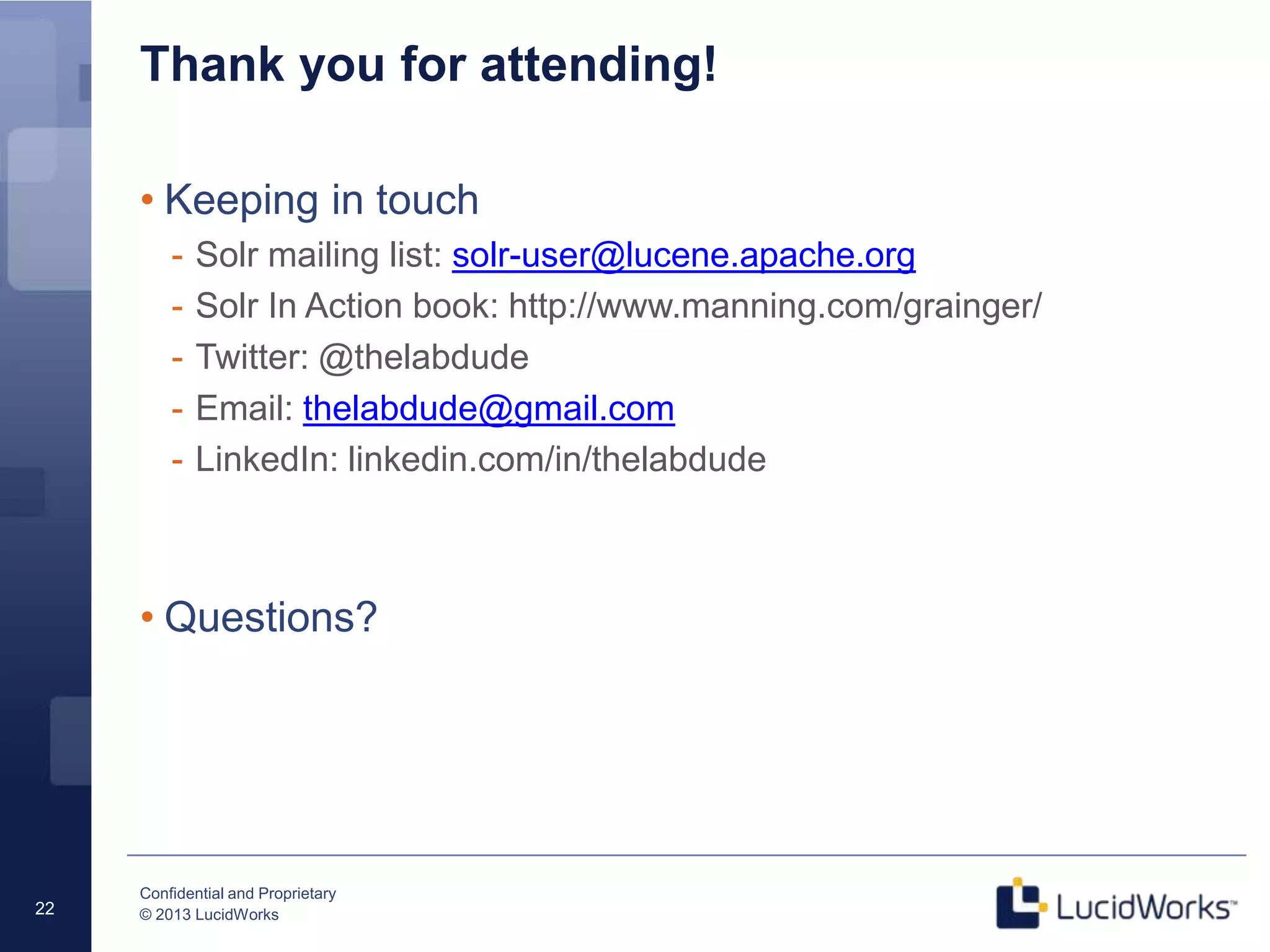 Confidential and Proprietary
© 2013 LucidWorks22
Thank you for attending!
• Keeping in touch
- Solr mailing list: solr-user@lucene.apache.org
- Solr In Action book: http://www.manning.com/grainger/
- Twitter: @thelabdude
- Email: thelabdude@gmail.com
- LinkedIn: linkedin.com/in/thelabdude
• Questions?
 