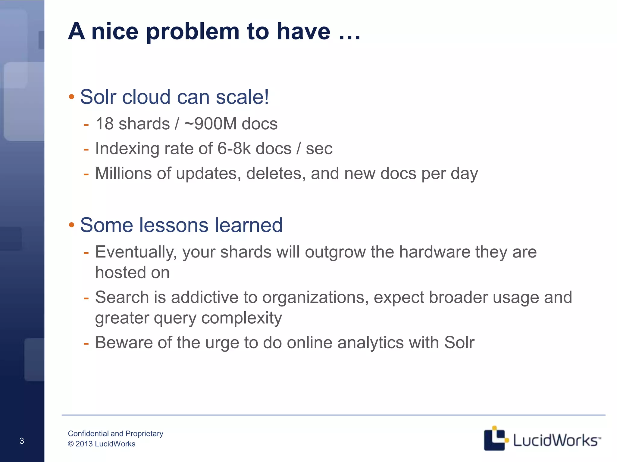 Confidential and Proprietary
© 2013 LucidWorks3
A nice problem to have …
• Solr cloud can scale!
- 18 shards / ~900M docs
- Indexing rate of 6-8k docs / sec
- Millions of updates, deletes, and new docs per day
• Some lessons learned
- Eventually, your shards will outgrow the hardware they are
hosted on
- Search is addictive to organizations, expect broader usage and
greater query complexity
- Beware of the urge to do online analytics with Solr
 