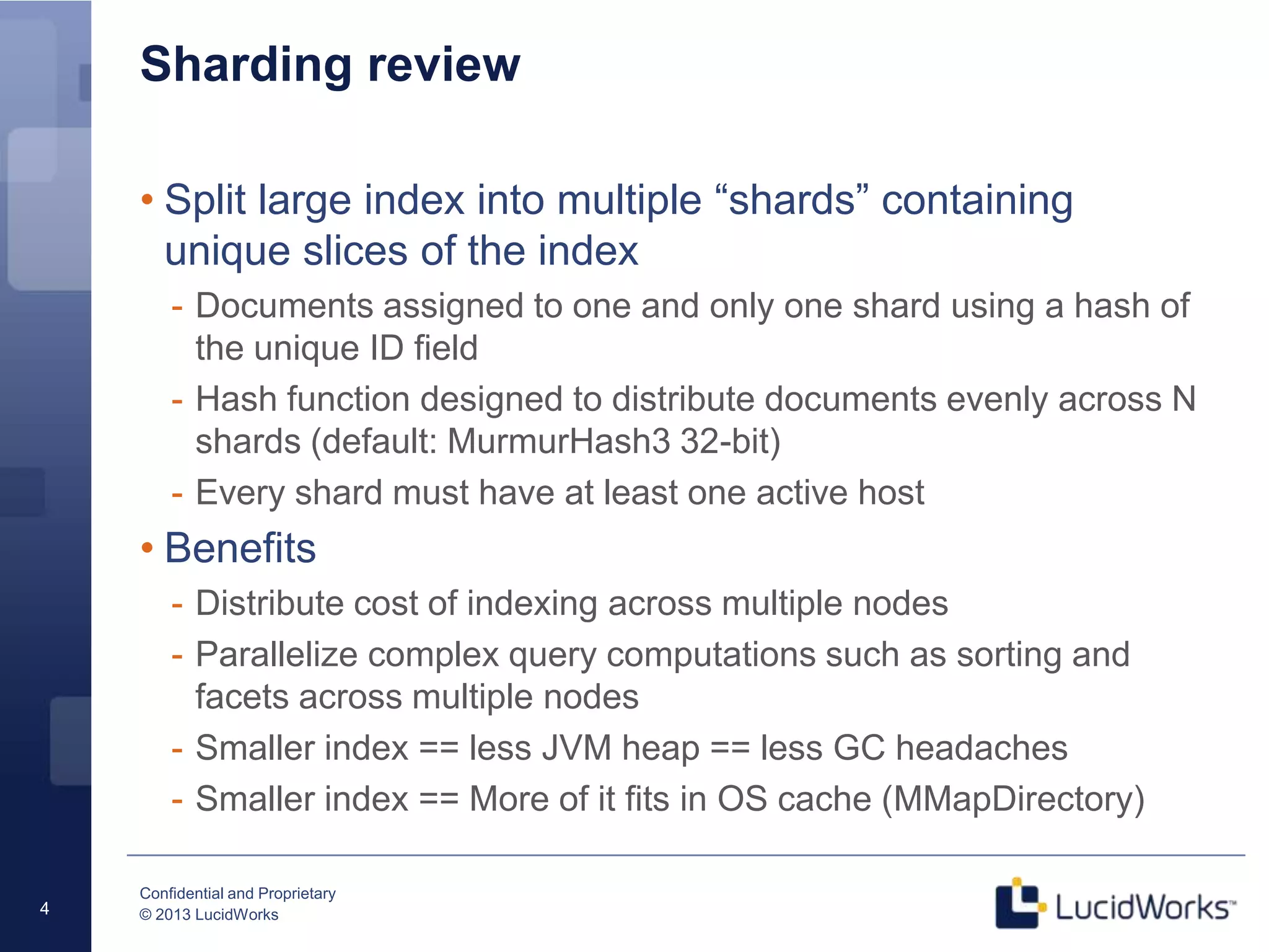 Confidential and Proprietary
© 2013 LucidWorks4
Sharding review
• Split large index into multiple “shards” containing
unique slices of the index
- Documents assigned to one and only one shard using a hash of
the unique ID field
- Hash function designed to distribute documents evenly across N
shards (default: MurmurHash3 32-bit)
- Every shard must have at least one active host
• Benefits
- Distribute cost of indexing across multiple nodes
- Parallelize complex query computations such as sorting and
facets across multiple nodes
- Smaller index == less JVM heap == less GC headaches
- Smaller index == More of it fits in OS cache (MMapDirectory)
 