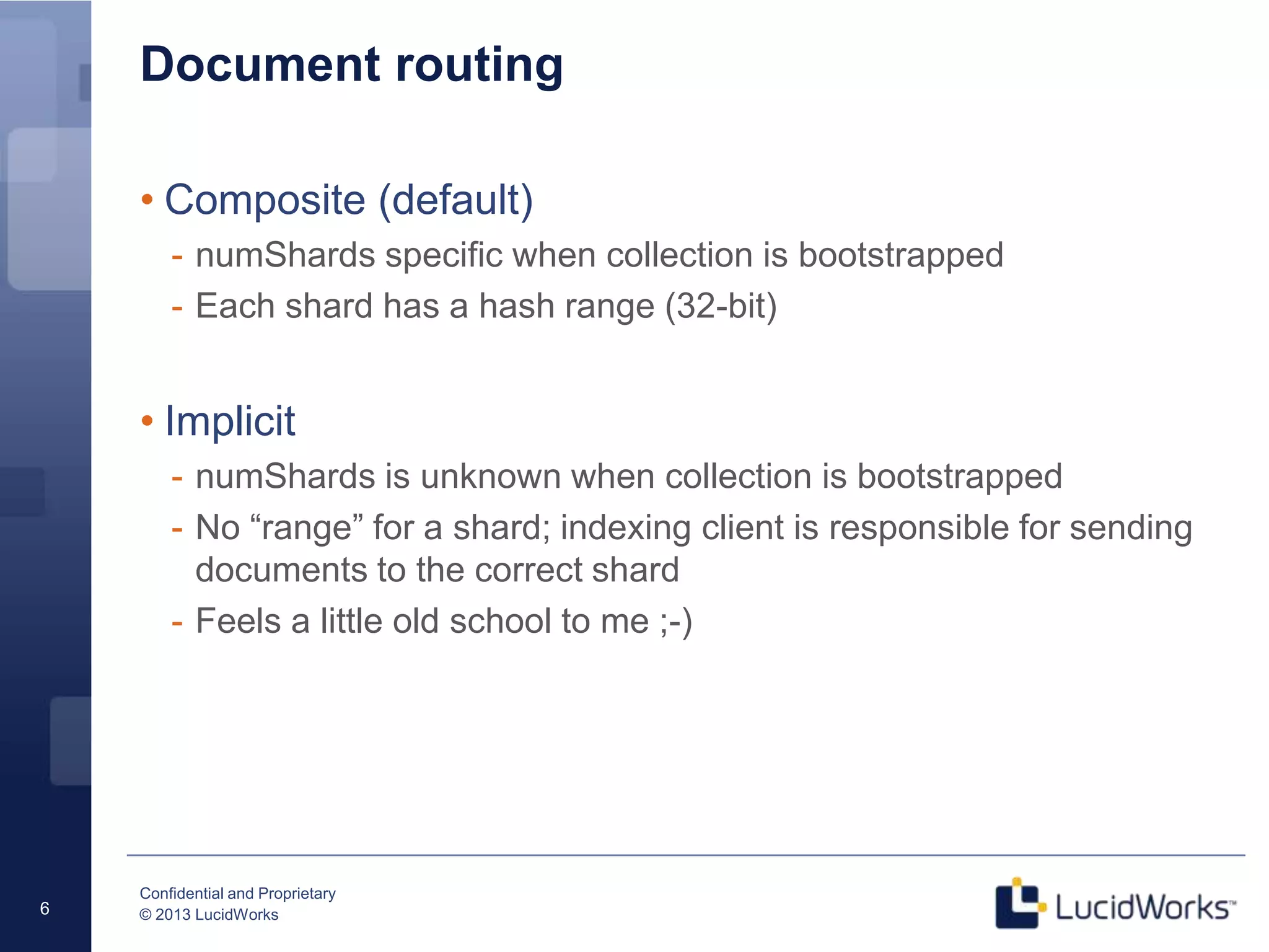 Confidential and Proprietary
© 2013 LucidWorks6
Document routing
• Composite (default)
- numShards specific when collection is bootstrapped
- Each shard has a hash range (32-bit)
• Implicit
- numShards is unknown when collection is bootstrapped
- No “range” for a shard; indexing client is responsible for sending
documents to the correct shard
- Feels a little old school to me ;-)
 