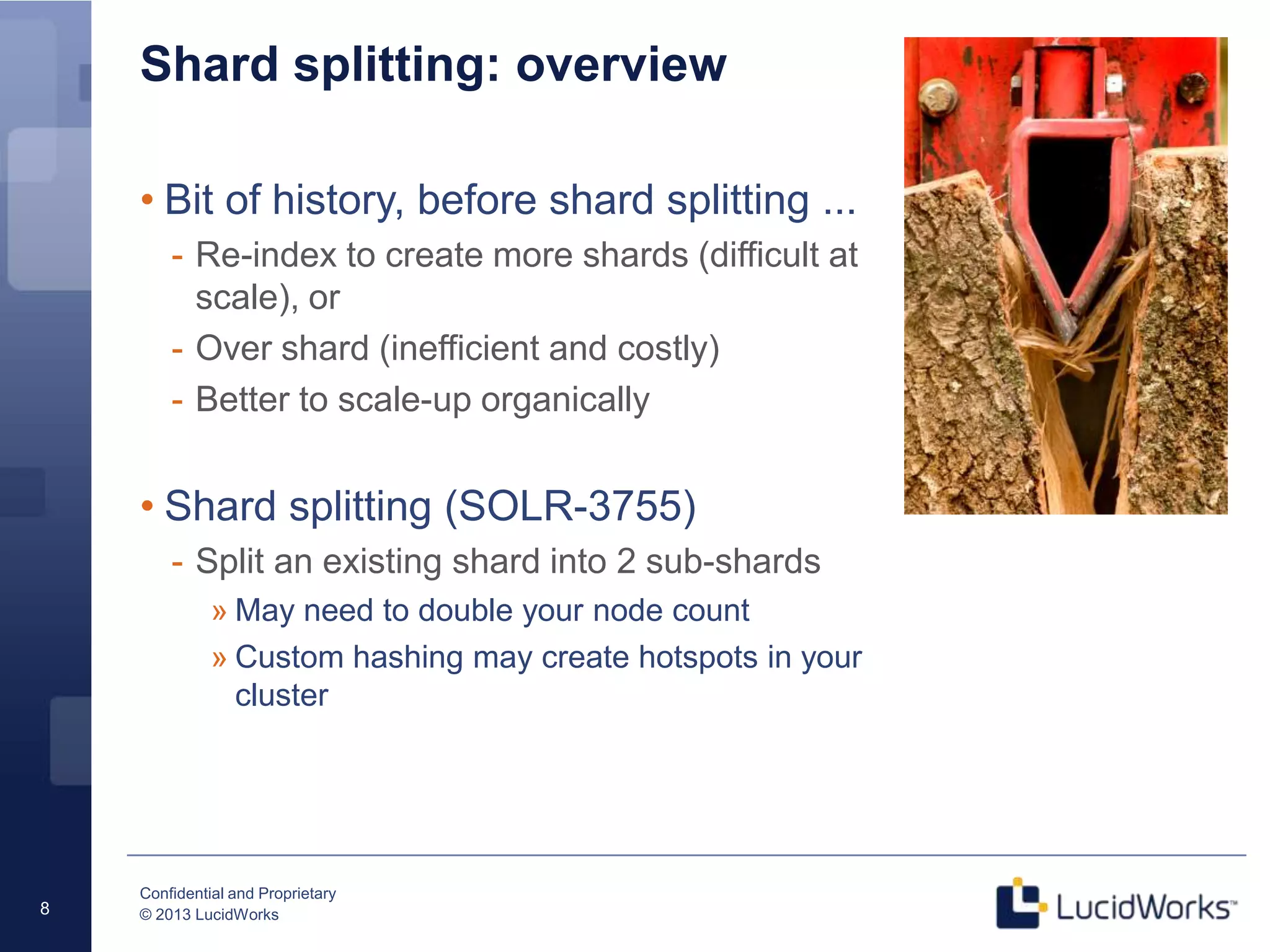 Confidential and Proprietary
© 2013 LucidWorks8
Shard splitting: overview
• Bit of history, before shard splitting ...
- Re-index to create more shards (difficult at
scale), or
- Over shard (inefficient and costly)
- Better to scale-up organically
• Shard splitting (SOLR-3755)
- Split an existing shard into 2 sub-shards
» May need to double your node count
» Custom hashing may create hotspots in your
cluster
 