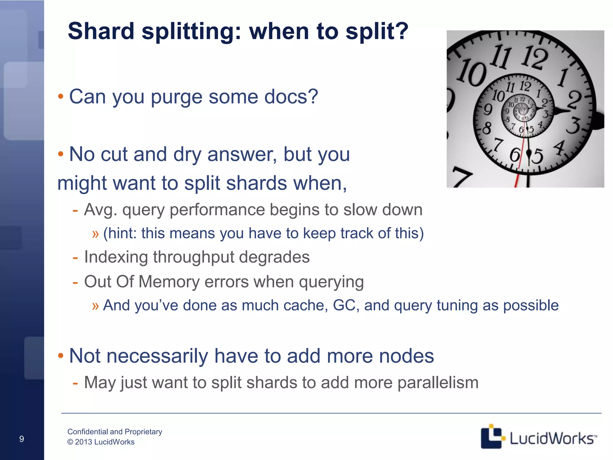 Confidential and Proprietary
© 2013 LucidWorks9
Shard splitting: when to split?
• Can you purge some docs?
• No cut and dry answer, but you
might want to split shards when,
- Avg. query performance begins to slow down
» (hint: this means you have to keep track of this)
- Indexing throughput degrades
- Out Of Memory errors when querying
» And you’ve done as much cache, GC, and query tuning as possible
• Not necessarily have to add more nodes
- May just want to split shards to add more parallelism
 