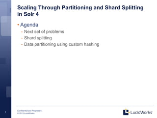 Confidential and Proprietary
© 2013 LucidWorks
1
Scaling Through Partitioning and Shard Splitting
in Solr 4
Bigger, Better, Faster, Stronger, Safer
• Agenda
- Next set of problems
- Shard splitting
- Data partitioning using custom hashing
 