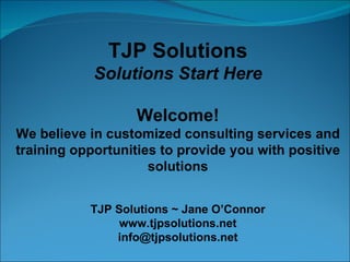 TJP Solutions Solutions Start Here Welcome! We believe in customized consulting services and training opportunities to provide you with positive solutions TJP Solutions ~ Jane O’Connor www.tjpsolutions.net [email_address] 