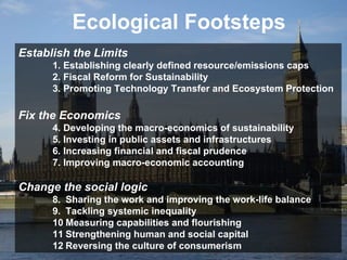 Ecological Footsteps Establish the Limits   1. Establishing clearly defined resource/emissions caps  2. Fiscal Reform for Sustainability  3. Promoting Technology Transfer and Ecosystem Protection  Fix the Economics 4. Developing the macro-economics of sustainability  5. Investing in public assets and infrastructures  6. Increasing financial and fiscal prudence  7. Improving macro-economic accounting  Change the social logic 8.  Sharing the work and improving the work-life balance  9. Tackling systemic inequality  10 Measuring capabilities and flourishing  11 Strengthening human and social capital  12 Reversing the culture of consumerism 