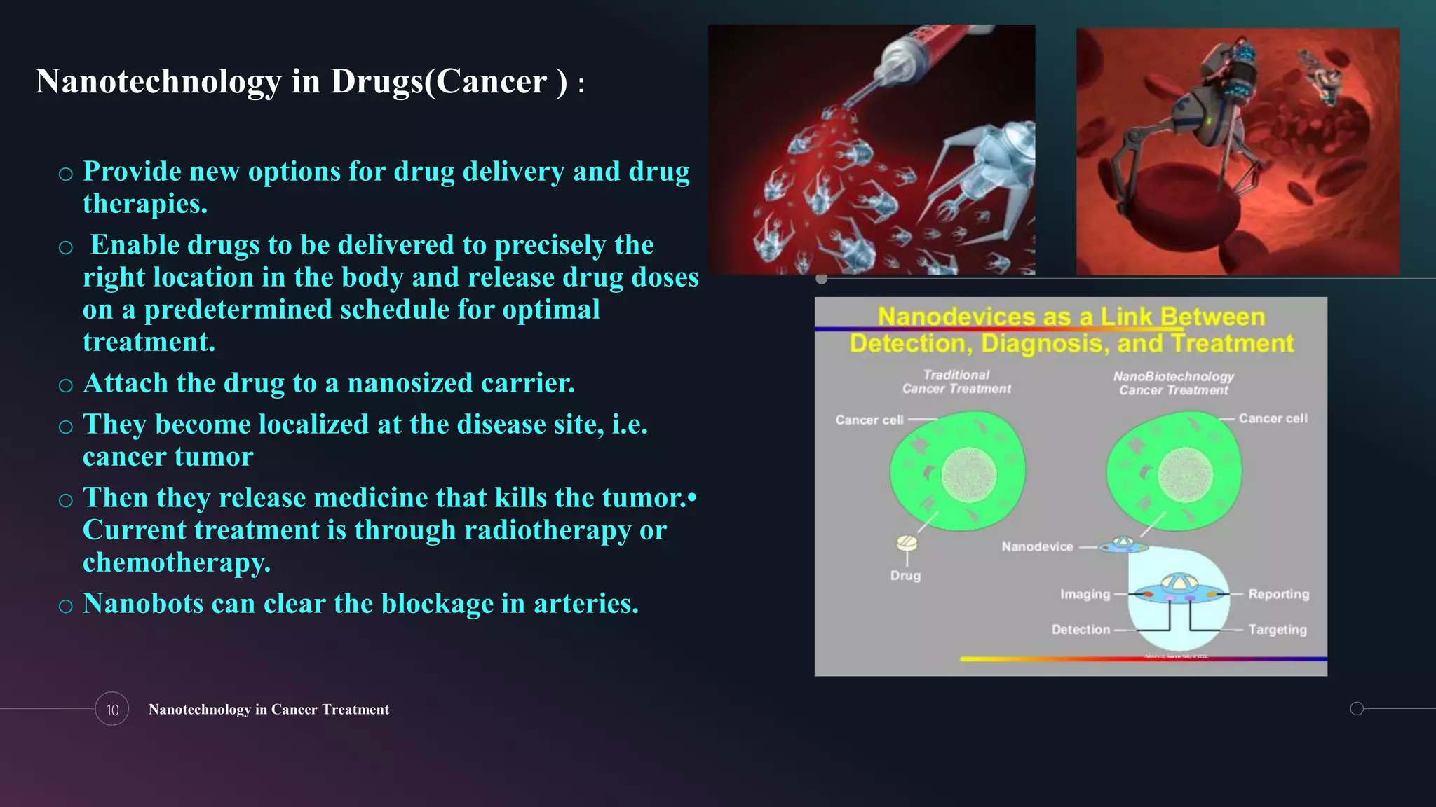 o Provide new options for drug delivery and drug
therapies.
o Enable drugs to be delivered to precisely the
right location in the body and release drug doses
on a predetermined schedule for optimal
treatment.
o Attach the drug to a nanosized carrier.
o They become localized at the disease site, i.e.
cancer tumor
o Then they release medicine that kills the tumor.•
Current treatment is through radiotherapy or
chemotherapy.
o Nanobots can clear the blockage in arteries.
10 Nanotechnology in Cancer Treatment
Nanotechnology in Drugs(Cancer ) :
 