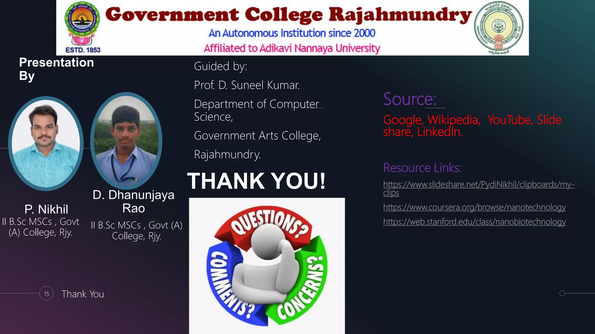 Presentation
By
Guided by:
Prof. D. Suneel Kumar.
Department of Computer
Science,
Government Arts College,
Rajahmundry.
P. Nikhil
II B.Sc MSCs , Govt
(A) College, Rjy.
D. Dhanunjaya
Rao
II B.Sc MSCs , Govt (A)
College, Rjy.
15 Thank You
THANK YOU!
Source:
Google, Wikipedia, YouTube, Slide
share, LinkedIn.
Resource Links:
https://www.slideshare.net/PydiNikhil/clipboards/my-
clips
https://www.coursera.org/browse/nanotechnology
https://web.stanford.edu/class/nanobiotechnology
 
