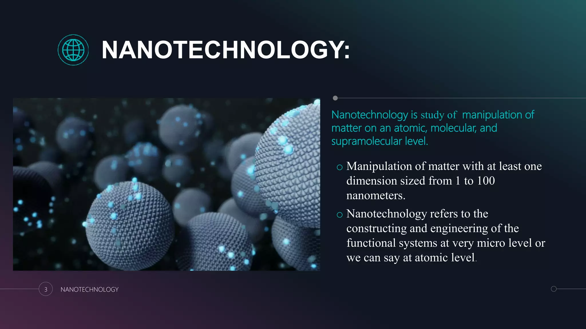 NANOTECHNOLOGY:
Nanotechnology is study of manipulation of
matter on an atomic, molecular, and
supramolecular level.
o Manipulation of matter with at least one
dimension sized from 1 to 100
nanometers.
o Nanotechnology refers to the
constructing and engineering of the
functional systems at very micro level or
we can say at atomic level.
3 NANOTECHNOLOGY
 