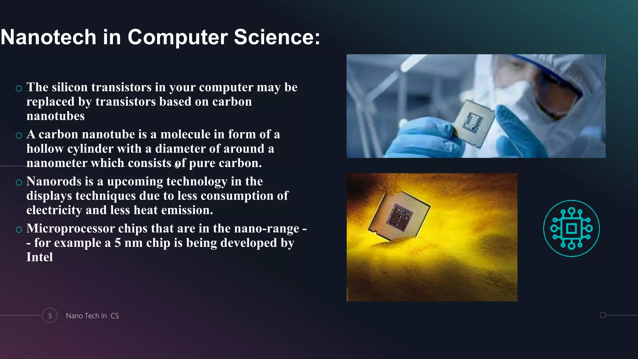 Nanotech in Computer Science:
o The silicon transistors in your computer may be
replaced by transistors based on carbon
nanotubes
o A carbon nanotube is a molecule in form of a
hollow cylinder with a diameter of around a
nanometer which consists of pure carbon.
o Nanorods is a upcoming technology in the
displays techniques due to less consumption of
electricity and less heat emission.
o Microprocessor chips that are in the nano-range -
- for example a 5 nm chip is being developed by
Intel
5 Nano Tech In CS
 