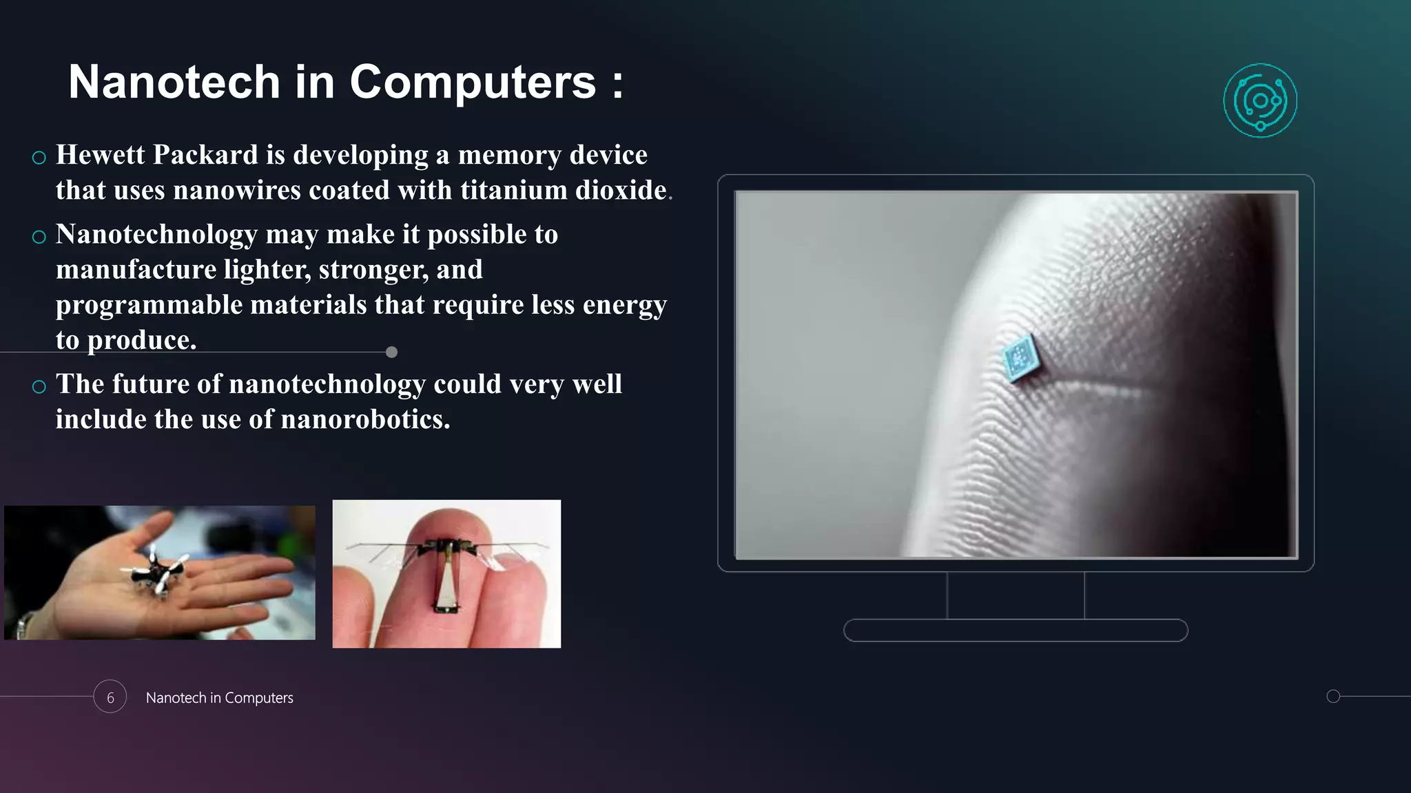 6 Nanotech in Computers
Nanotech in Computers :
o Hewett Packard is developing a memory device
that uses nanowires coated with titanium dioxide.
o Nanotechnology may make it possible to
manufacture lighter, stronger, and
programmable materials that require less energy
to produce.
o The future of nanotechnology could very well
include the use of nanorobotics.
 
