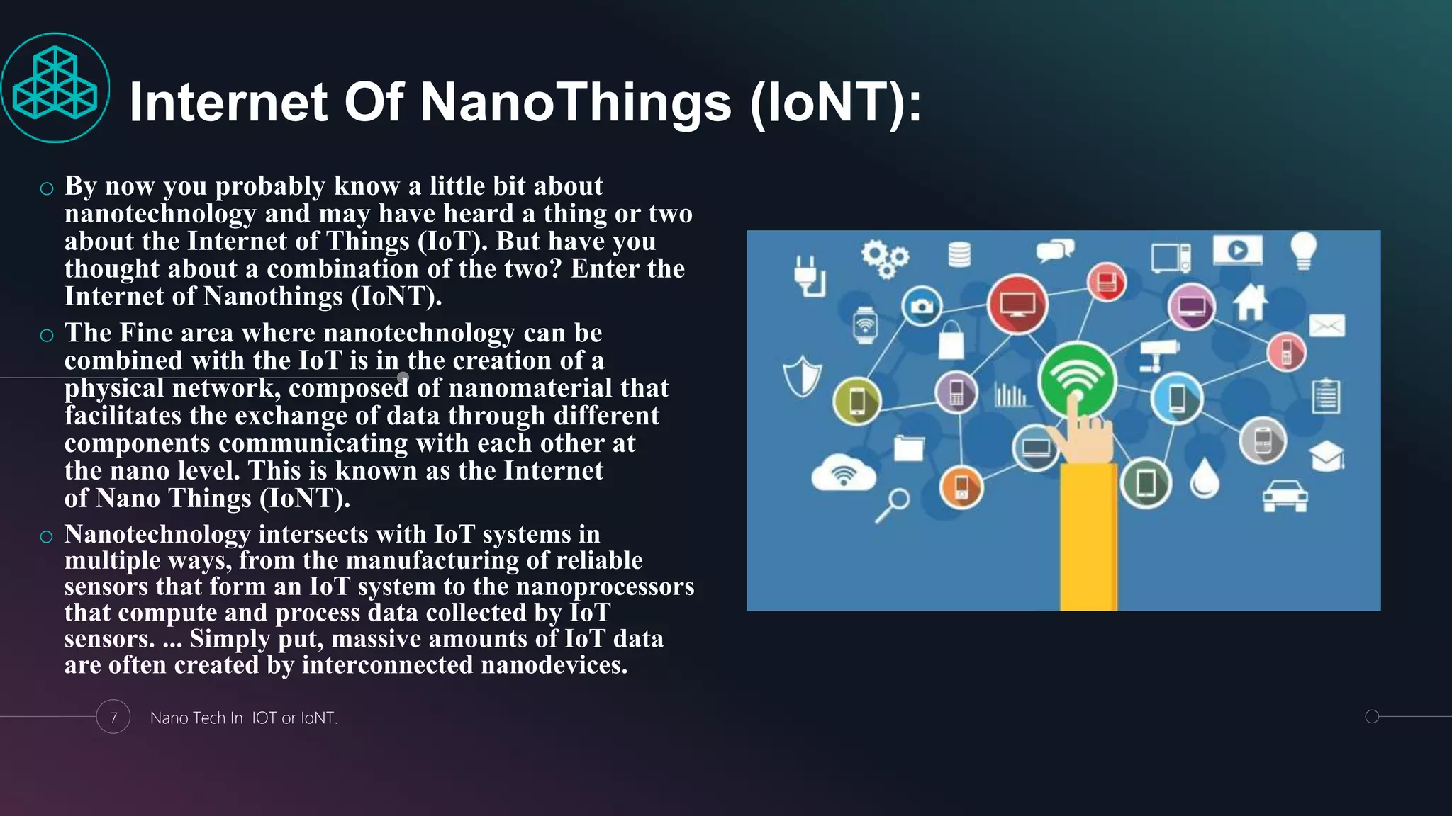 o By now you probably know a little bit about
nanotechnology and may have heard a thing or two
about the Internet of Things (IoT). But have you
thought about a combination of the two? Enter the
Internet of Nanothings (IoNT).
o The Fine area where nanotechnology can be
combined with the IoT is in the creation of a
physical network, composed of nanomaterial that
facilitates the exchange of data through different
components communicating with each other at
the nano level. This is known as the Internet
of Nano Things (IoNT).
o Nanotechnology intersects with IoT systems in
multiple ways, from the manufacturing of reliable
sensors that form an IoT system to the nanoprocessors
that compute and process data collected by IoT
sensors. ... Simply put, massive amounts of IoT data
are often created by interconnected nanodevices.
7 Nano Tech In IOT or IoNT.
Internet Of NanoThings (IoNT):
 