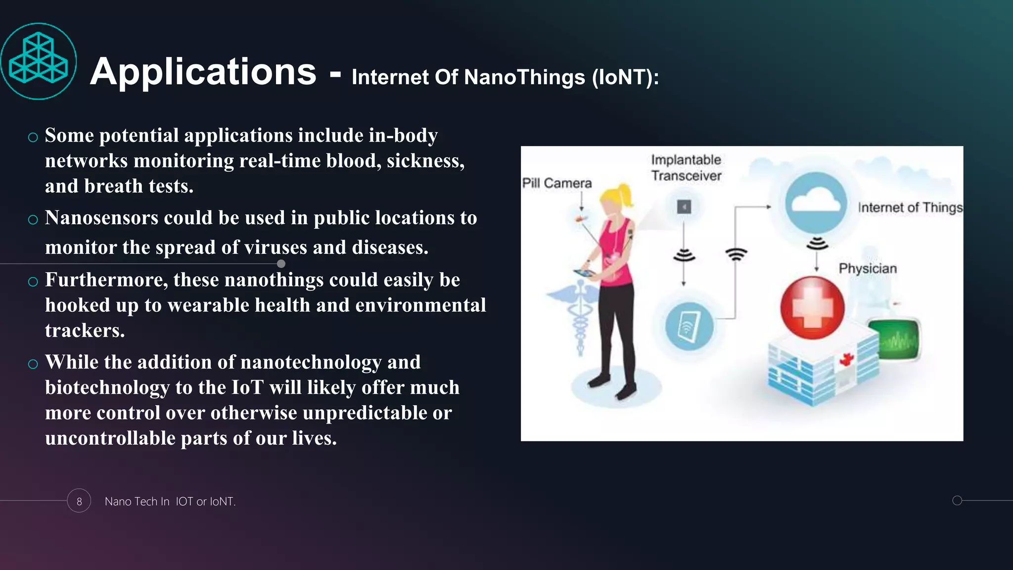 o Some potential applications include in-body
networks monitoring real-time blood, sickness,
and breath tests.
o Nanosensors could be used in public locations to
monitor the spread of viruses and diseases.
o Furthermore, these nanothings could easily be
hooked up to wearable health and environmental
trackers.
o While the addition of nanotechnology and
biotechnology to the IoT will likely offer much
more control over otherwise unpredictable or
uncontrollable parts of our lives.
8 Nano Tech In IOT or IoNT.
Applications - Internet Of NanoThings (IoNT):
 