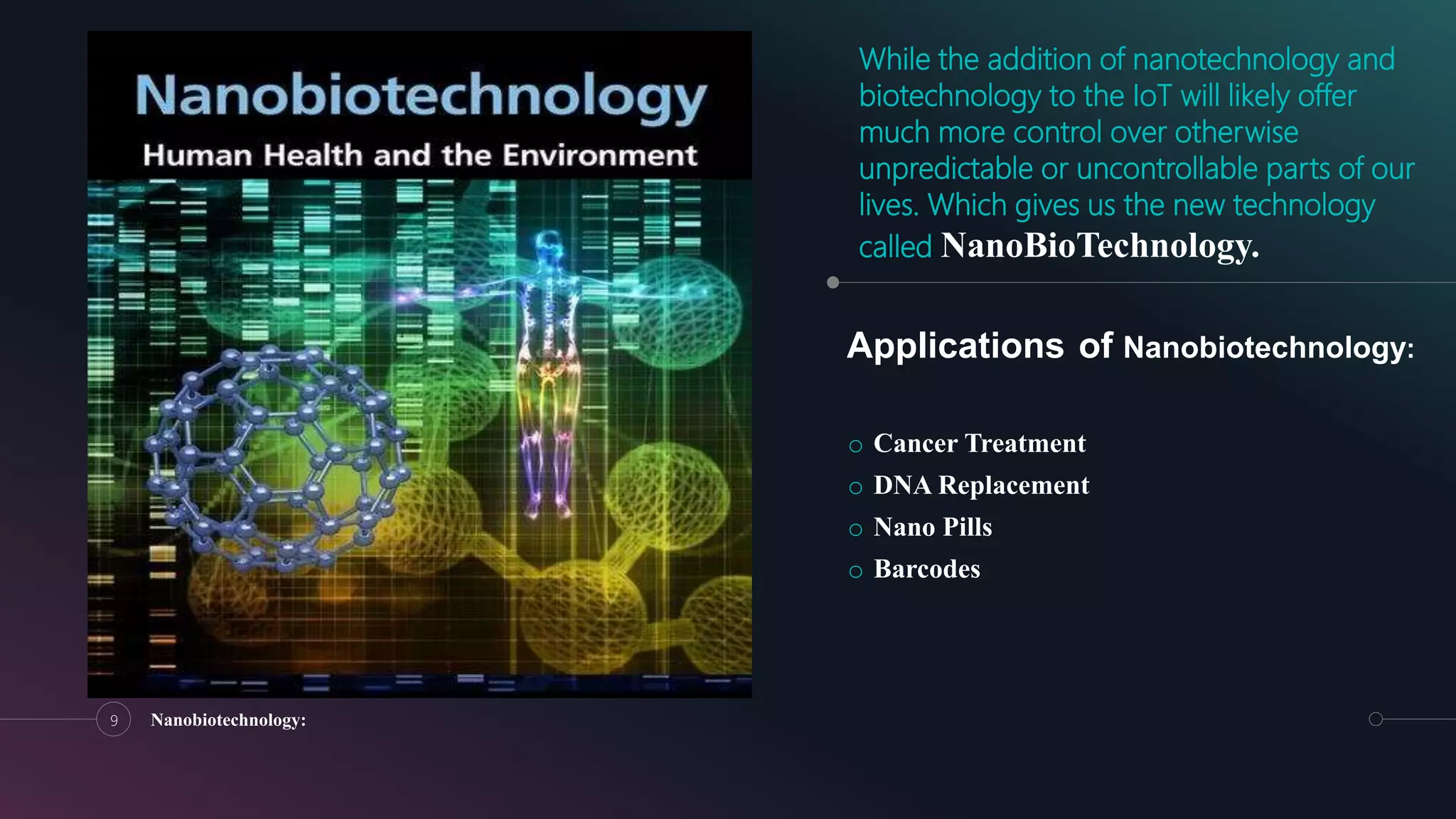 While the addition of nanotechnology and
biotechnology to the IoT will likely offer
much more control over otherwise
unpredictable or uncontrollable parts of our
lives. Which gives us the new technology
called NanoBioTechnology.
o Cancer Treatment
o DNA Replacement
o Nano Pills
o Barcodes
9 Nanobiotechnology:
Applications of Nanobiotechnology:
 