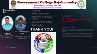 Presentation
By
Guided by:
Prof. D. Suneel Kumar.
Department of Computer
Science,
Government Arts College,
Rajahmundry.
P. Nikhil
II B.Sc MSCs , Govt
(A) College, Rjy.
D. Dhanunjaya
Rao
II B.Sc MSCs , Govt (A)
College, Rjy.
15 Thank You
THANK YOU!
Source:
Google, Wikipedia, YouTube, Slide
share, LinkedIn.
Resource Links:
https://www.slideshare.net/PydiNikhil/clipboards/my-
clips
https://www.coursera.org/browse/nanotechnology
https://web.stanford.edu/class/nanobiotechnology
 