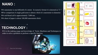 NANO :
A nanometer is one-billionth of a meter. In numeric format it is denoted as 10−9.
For comparison A single gold atom is about a third of a nanometer in diameter.
A red blood cell is approximately 7,000 nm.
A sheet of paper is about 100,000 nanometers thick.
2 Nano And Technology
TECHNOLOGY :
 It is the making usage and knowledge of Tools, Machines and Techniques in
order to solve a problem or perform a specific function.
 