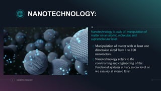 NANOTECHNOLOGY:
Nanotechnology is study of manipulation of
matter on an atomic, molecular, and
supramolecular level.
o Manipulation of matter with at least one
dimension sized from 1 to 100
nanometers.
o Nanotechnology refers to the
constructing and engineering of the
functional systems at very micro level or
we can say at atomic level.
3 NANOTECHNOLOGY
 