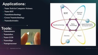 Applications:
o Nano Tech in Computer Science.
o Nano-IOT
o Nanobiotechnology
o Green Nanotechnology
o Nanoelectronics
4 Applications and Tools MM.DD.20XX
Nanobiotechnology
IOT
Tools:
o Nanosensors
o Nanotubes
o Nano-LED
o Nanochips
o Nanoprocessor
 
