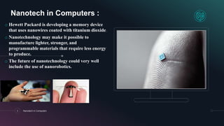 6 Nanotech in Computers
Nanotech in Computers :
o Hewett Packard is developing a memory device
that uses nanowires coated with titanium dioxide.
o Nanotechnology may make it possible to
manufacture lighter, stronger, and
programmable materials that require less energy
to produce.
o The future of nanotechnology could very well
include the use of nanorobotics.
 