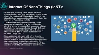 o By now you probably know a little bit about
nanotechnology and may have heard a thing or two
about the Internet of Things (IoT). But have you
thought about a combination of the two? Enter the
Internet of Nanothings (IoNT).
o The Fine area where nanotechnology can be
combined with the IoT is in the creation of a
physical network, composed of nanomaterial that
facilitates the exchange of data through different
components communicating with each other at
the nano level. This is known as the Internet
of Nano Things (IoNT).
o Nanotechnology intersects with IoT systems in
multiple ways, from the manufacturing of reliable
sensors that form an IoT system to the nanoprocessors
that compute and process data collected by IoT
sensors. ... Simply put, massive amounts of IoT data
are often created by interconnected nanodevices.
7 Nano Tech In IOT or IoNT.
Internet Of NanoThings (IoNT):
 