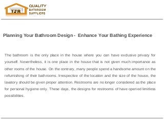 Planning Your Bathroom Design - Enhance Your Bathing Experience



The bathroom is the only place in the house where you can have exclusive privacy for
yourself. Nevertheless, it is one place in the house that is not given much importance as
other rooms of the house. On the contrary, many people spend a handsome amount on the
refurnishing of their bathrooms. Irrespective of the location and the size of the house, the
lavatory should be given proper attention. Restrooms are no longer considered as the place
for personal hygiene only. These days, the designs for restrooms of have opened limitless
possibilities.
 