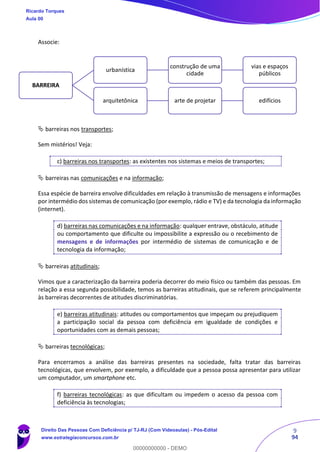 9
94
Associe:
 barreiras nos transportes;
Sem mistérios! Veja:
c) barreiras nos transportes: as existentes nos sistemas e meios de transportes;
 barreiras nas comunicações e na informação;
Essa espécie de barreira envolve dificuldades em relação à transmissão de mensagens e informações
por intermédio dos sistemas de comunicação (por exemplo, rádio e TV) e da tecnologia da informação
(internet).
d) barreiras nas comunicações e na informação: qualquer entrave, obstáculo, atitude
ou comportamento que dificulte ou impossibilite a expressão ou o recebimento de
mensagens e de informações por intermédio de sistemas de comunicação e de
tecnologia da informação;
 barreiras atitudinais;
Vimos que a caracterização da barreira poderia decorrer do meio físico ou também das pessoas. Em
relação a essa segunda possibilidade, temos as barreiras atitudinais, que se referem principalmente
às barreiras decorrentes de atitudes discriminatórias.
e) barreiras atitudinais: atitudes ou comportamentos que impeçam ou prejudiquem
a participação social da pessoa com deficiência em igualdade de condições e
oportunidades com as demais pessoas;
 barreiras tecnológicas;
Para encerramos a análise das barreiras presentes na sociedade, falta tratar das barreiras
tecnológicas, que envolvem, por exemplo, a dificuldade que a pessoa possa apresentar para utilizar
um computador, um smartphone etc.
f) barreiras tecnológicas: as que dificultam ou impedem o acesso da pessoa com
deficiência às tecnologias;
BARREIRA
urbanística
construção de uma
cidade
vias e espaços
públicos
arquitetônica arte de projetar edifícios
Ricardo Torques
Aula 00
Direito Das Pessoas Com Deficiência p/ TJ-RJ (Com Videoaulas) - Pós-Edital
www.estrategiaconcursos.com.br
0
00000000000 - DEMO
 