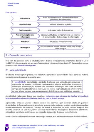 10
94
Para a prova...
2 - Demais conceitos
Para além dos conceitos acima já estudados, temos diversos outros conceitos importantes dentro da Lei nº
13.146/2015. Vamos analisá-los, um a um. Todos estão previstos nos incisos do art. 3º. Cumpre observar que
esses conceitos despencam em provas!
2.1 - Acessibilidade
O Estatuto dedica capítulo próprio para trabalhar o conceito de acessibilidade. Neste ponto da matéria,
vamos tão somente explorar o conceito. Veja:
I - acessibilidade: possibilidade e condição de alcance para utilização, com segurança e
autonomia, de espaços, mobiliários, equipamentos urbanos, edificações, transportes,
informação e comunicação, inclusive seus sistemas e tecnologias, bem como de outros
serviços e instalações abertos ao público, de uso público ou privados de uso coletivo, tanto
na zona urbana como na rural, por pessoa com deficiência ou com mobilidade reduzida;
Acessibilidade nada mais é do que todo e qualquer instrumento que seja capaz de viabilizar a inclusão da
pessoa com deficiência em igualdade de condições com as demais pessoas.
A pretensão – ainda que utópica – é de que todos os bens e serviços sejam acessíveis a todos em igualdade
de condições. Se fossem plenamente acessíveis, teríamos todos os bens e serviços construídos segundo o
modelo denominado de universal. Contudo, na prática, é impossível ou muito custoso assegurar esse
desenho universal. Em face disso, temos situações intermediárias, de adaptação do razoável, e também a
utilização de tecnologias assistivas que são colocadas à disposição da pessoa com deficiência.
Sobre o conceito de desenho universal e tecnologia assistiva, mais adiante veremos com maiores detalhes.
Urbanísticas
vias e espaços (públicos e privados abertos ao
público ou de uso coletivo)
Arquitetônicas edifícios públicos e privados
Nos transportes sistemas e meios de transportes
Nas comunicações e na
informação
obstáculo, atitude ou comportamento nos sistemas
de comunicação e de tecnologia da informação
Atitudinais atitudes ou comportamentos
Tecnológicas
dificuldades que tornem difícil ou impeçam o acesso
às tecnologias
Ricardo Torques
Aula 00
Direito Das Pessoas Com Deficiência p/ TJ-RJ (Com Videoaulas) - Pós-Edital
www.estrategiaconcursos.com.br
0
00000000000 - DEMO
 