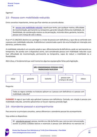12
94
Sigamos!
2.5 - Pessoa com mobilidade reduzida
Entre conceitos importantes, temos que ficar atentos ao conceito abaixo:
IX - pessoa com mobilidade reduzida: aquela que tenha, por qualquer motivo, dificuldade
de movimentação, permanente ou temporária, gerando redução efetiva da mobilidade, da
flexibilidade, da coordenação motora ou da percepção, incluindo idoso, gestante, lactante,
pessoa com criança de colo e obeso;
A Lei nº 13.146/2015 destina-se a proteger e a tratar da pessoa com deficiência, o que não se confunde com
a pessoa com mobilidade reduzida. A deficiência é caracterizada a partir de uma limitação em interação com
barreiras, conforme visto.
A mobilidade reduzida é um conceito amplo e que, diferentemente da deficiência, pode ser permanente ou
temporária. De acordo com o dispositivo acima, será considerada pessoa com mobilidade reduzida a que
tiver dificuldade de movimentação, permanente ou temporária, capaz de reduzir a mobilidade ou a
flexibilidade.
Além disso, é fundamental que você memorize algumas equiparações feitas pela legislação.
Pergunta:
Todas as regras contidas no Estatuto aplicam-se à pessoa com deficiência e à pessoa com
mobilidade reduzida?
CUIDADO! A regra é que tudo seja aplicável à pessoa com deficiência. Contudo, em relação à pessoa com
mobilidade reduzida, somente aplicaremos se houver expressa previsão legal.
2.6 - Atendente pessoal e acompanhante
Para encerrar os principais conceitos, vamos diferenciar o atendente pessoal do acompanhante.
Veja ambos os dispositivos:
XII - atendente pessoal: pessoa, membro ou não da família, que, com ou sem remuneração,
assiste ou presta cuidados básicos e essenciais à pessoa com deficiência no exercício de
SÃO CONSIDERADAS PESSOAS COM
MOBILIDADE REDUZIDA
idoso gestante lactante
pessoa com
criança e de colo
obeso
Ricardo Torques
Aula 00
Direito Das Pessoas Com Deficiência p/ TJ-RJ (Com Videoaulas) - Pós-Edital
www.estrategiaconcursos.com.br
0
00000000000 - DEMO
 
