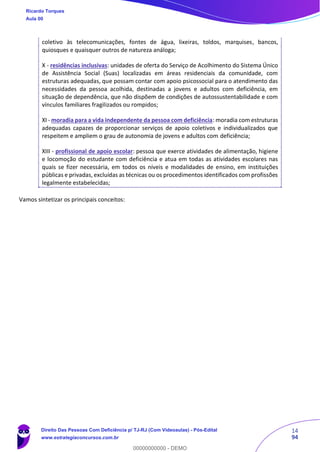 14
94
coletivo às telecomunicações, fontes de água, lixeiras, toldos, marquises, bancos,
quiosques e quaisquer outros de natureza análoga;
X - residências inclusivas: unidades de oferta do Serviço de Acolhimento do Sistema Único
de Assistência Social (Suas) localizadas em áreas residenciais da comunidade, com
estruturas adequadas, que possam contar com apoio psicossocial para o atendimento das
necessidades da pessoa acolhida, destinadas a jovens e adultos com deficiência, em
situação de dependência, que não dispõem de condições de autossustentabilidade e com
vínculos familiares fragilizados ou rompidos;
XI - moradia para a vida independente da pessoa com deficiência: moradia com estruturas
adequadas capazes de proporcionar serviços de apoio coletivos e individualizados que
respeitem e ampliem o grau de autonomia de jovens e adultos com deficiência;
XIII - profissional de apoio escolar: pessoa que exerce atividades de alimentação, higiene
e locomoção do estudante com deficiência e atua em todas as atividades escolares nas
quais se fizer necessária, em todos os níveis e modalidades de ensino, em instituições
públicas e privadas, excluídas as técnicas ou os procedimentos identificados com profissões
legalmente estabelecidas;
Vamos sintetizar os principais conceitos:
Ricardo Torques
Aula 00
Direito Das Pessoas Com Deficiência p/ TJ-RJ (Com Videoaulas) - Pós-Edital
www.estrategiaconcursos.com.br
0
00000000000 - DEMO
 