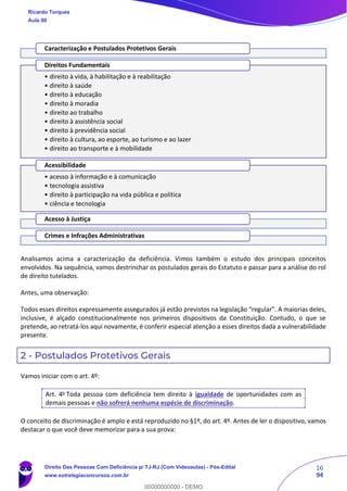 16
94
Analisamos acima a caracterização da deficiência. Vimos também o estudo dos principais conceitos
envolvidos. Na sequência, vamos destrinchar os postulados gerais do Estatuto e passar para a análise do rol
de direito tutelados.
Antes, uma observação:
Todos esses direitos expressamente assegurados já estão previstos na legislação “regular”. A maiorias deles,
inclusive, é alçado constitucionalmente nos primeiros dispositivos da Constituição. Contudo, o que se
pretende, ao retratá-los aqui novamente, é conferir especial atenção a esses direitos dada a vulnerabilidade
presente.
2 - Postulados Protetivos Gerais
Vamos iniciar com o art. 4º:
Art. 4o
Toda pessoa com deficiência tem direito à igualdade de oportunidades com as
demais pessoas e não sofrerá nenhuma espécie de discriminação.
O conceito de discriminação é amplo e está reproduzido no §1º, do art. 4º. Antes de ler o dispositivo, vamos
destacar o que você deve memorizar para a sua prova:
Caracterização e Postulados Protetivos Gerais
• direito à vida, à habilitação e à reabilitação
• direito à saúde
• direito à educação
• direito à moradia
• direito ao trabalho
• direito à assistência social
• direito à previdência social
• direito à cultura, ao esporte, ao turismo e ao lazer
• direito ao transporte e à mobilidade
Direitos Fundamentais
• acesso à informação e à comunicação
• tecnologia assistiva
• direito à participação na vida pública e política
• ciência e tecnologia
Acessibilidade
Acesso à Justiça
Crimes e Infrações Administrativas
Ricardo Torques
Aula 00
Direito Das Pessoas Com Deficiência p/ TJ-RJ (Com Videoaulas) - Pós-Edital
www.estrategiaconcursos.com.br
0
00000000000 - DEMO
 
