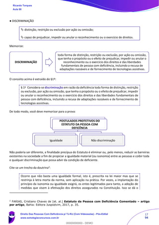 17
94
● DISCRIMINAÇÃO
 distinção, restrição ou exclusão por ação ou omissão;
 capaz de prejudicar, impedir ou anular o reconhecimento ou o exercício de direitos.
Memorize:
O conceito acima é extraído do §1º:
§ 1o Considera-se discriminação em razão da deficiência toda forma de distinção, restrição
ou exclusão, por ação ou omissão, que tenha o propósito ou o efeito de prejudicar, impedir
ou anular o reconhecimento ou o exercício dos direitos e das liberdades fundamentais de
pessoa com deficiência, incluindo a recusa de adaptações razoáveis e de fornecimento de
tecnologias assistivas.
De todo modo, você deve memorizar para a prova:
Não poderia ser diferente, a finalidade precípua do Estatuto é eliminar ou, pelo menos, reduzir as barreiras
existentes na sociedade a fim de propiciar a igualdade material (ou isonomia) entre as pessoas e coibir toda
e qualquer discriminação que possa advir da condição de deficiente.
Cite-se um trecho da doutrina2
:
Ocorre que não basta uma igualdade formal, isto é, prescrita na lei maior mas que se
restrinja à letra morta da norma, sem aplicação na prática. Por vezes, a implantação do
princípio da isonomia ou igualdade exigirá, os entes legitimados para tanto, a adoção de
medidas que visem à efetivação dos direitos assegurados na Constituição. Isso se dá o
2
FARIAS, Cristiano Chaves de [et. al.] Estatuto da Pessoa com Deficiência Comentado – artigo
por artigo, Bahia: Editora Juspodvim, 2017, p. 35.
DISCRIMINAÇÃO
toda forma de distinção, restrição ou exclusão, por ação ou omissão,
que tenha o propósito ou o efeito de prejudicar, impedir ou anular o
reconhecimento ou o exercício dos direitos e das liberdades
fundamentais de pessoa com deficiência, incluindo a recusa de
adaptações razoáveis e de fornecimento de tecnologias assistivas.
POSTULADOS PROTETIVOS DO
ESTATUTO DA PESSOA COM
DEFICÊNCIA
Igualdade Não discriminação
Ricardo Torques
Aula 00
Direito Das Pessoas Com Deficiência p/ TJ-RJ (Com Videoaulas) - Pós-Edital
www.estrategiaconcursos.com.br
0
00000000000 - DEMO
 