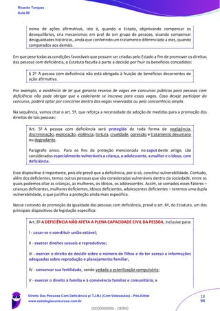 18
94
nome de ações afirmativas, isto é, quando o Estado, objetivando compensar os
desequilíbrios, cria mecanismos em prol de um grupo de pessoas, visando compensar
desigualdades históricas, ainda que conferindo um tratamento diferenciado a eles, quando
comparados aos demais.
Em que pese todas as condições favoráveis que possam ser criadas pelo Estado a fim de promover os direitos
das pessoas com deficiência, o Estatuto faculta à parte a decisão por fruir os benefícios concedidos:
§ 2o
A pessoa com deficiência não está obrigada à fruição de benefícios decorrentes de
ação afirmativa.
Por exemplo, a existência de lei que garanta reserva de vagas em concursos públicos para pessoas com
deficiência não pode obrigar que o cadeirante se inscreva para essas vagas. Caso deseje participar do
concurso, poderá optar por concorrer dentro das vagas reservadas ou pela concorrência ampla.
Na sequência, vamos citar o art. 5º, que reforça a necessidade de adoção de medidas para a promoção dos
direitos de tais pessoas:
Art. 5o
A pessoa com deficiência será protegida de toda forma de negligência,
discriminação, exploração, violência, tortura, crueldade, opressão e tratamento desumano
ou degradante.
Parágrafo único. Para os fins da proteção mencionada no caput deste artigo, são
considerados especialmente vulneráveis a criança, o adolescente, a mulher e o idoso, com
deficiência.
Esse dispositivo é importante, pois ele prevê que a deficiência, por si só, constitui vulnerabilidade. Contudo,
além dos deficientes, temos outras pessoas que são consideradas vulneráveis dentro da sociedade, entre os
quais podemos citar as crianças, as mulheres, os idosos, os adolescentes. Assim, se somados esses fatores –
crianças deficientes, mulheres deficientes, idosos deficientes, adolescentes deficientes – teremos uma dupla
vulnerabilidade, o que justifica a proteção ainda mais específica.
Nesse contexto de promoção da igualdade das pessoas com deficiência, prevê o art. 6º, do Estatuto, um dos
principais dispositivos da legislação específica:
Art. 6o
A DEFICIÊNCIA NÃO AFETA A PLENA CAPACIDADE CIVIL DA PESSOA, inclusive para:
I - casar-se e constituir união estável;
II - exercer direitos sexuais e reprodutivos;
III - exercer o direito de decidir sobre o número de filhos e de ter acesso a informações
adequadas sobre reprodução e planejamento familiar;
IV - conservar sua fertilidade, sendo vedada a esterilização compulsória;
V - exercer o direito à família e à convivência familiar e comunitária; e
Ricardo Torques
Aula 00
Direito Das Pessoas Com Deficiência p/ TJ-RJ (Com Videoaulas) - Pós-Edital
www.estrategiaconcursos.com.br
0
00000000000 - DEMO
 