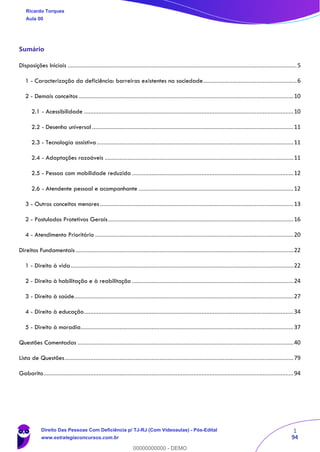 1
94
Sumário
Disposições Iniciais ..............................................................................................................................................5
1 - Caracterização da deficiência: barreiras existentes na sociedade..........................................................6
2 - Demais conceitos .....................................................................................................................................10
2.1 - Acessibilidade ..................................................................................................................................10
2.2 - Desenho universal.............................................................................................................................11
2.3 - Tecnologia assistiva..........................................................................................................................11
2.4 - Adaptações razoáveis .....................................................................................................................11
2.5 - Pessoa com mobilidade reduzida ....................................................................................................12
2.6 - Atendente pessoal e acompanhante ................................................................................................12
3 - Outros conceitos menores ........................................................................................................................13
2 - Postulados Protetivos Gerais...................................................................................................................16
4 - Atendimento Prioritário ...........................................................................................................................20
Direitos Fundamentais .......................................................................................................................................22
1 - Direito à vida..........................................................................................................................................22
2 - Direito à habilitação e à reabilitação ....................................................................................................24
3 - Direito à saúde........................................................................................................................................27
4 - Direito à educação..................................................................................................................................34
5 - Direito à moradia....................................................................................................................................37
Questões Comentadas ......................................................................................................................................40
Lista de Questões..............................................................................................................................................79
Gabarito...........................................................................................................................................................94
Ricardo Torques
Aula 00
Direito Das Pessoas Com Deficiência p/ TJ-RJ (Com Videoaulas) - Pós-Edital
www.estrategiaconcursos.com.br
0
00000000000 - DEMO
 