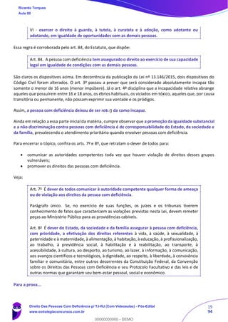 19
94
VI - exercer o direito à guarda, à tutela, à curatela e à adoção, como adotante ou
adotando, em igualdade de oportunidades com as demais pessoas.
Essa regra é corroborada pelo art. 84, do Estatuto, que dispõe:
Art. 84. A pessoa com deficiência tem assegurado o direito ao exercício de sua capacidade
legal em igualdade de condições com as demais pessoas.
São claros os dispositivos acima. Em decorrência da publicação da Lei nº 13.146/2015, dois dispositivos do
Código Civil foram alterados. O art. 3º passou a prever que será considerado absolutamente incapaz tão
somente o menor de 16 anos (menor impúbere). Já o art. 4º disciplina que a incapacidade relativa abrange
aqueles que possuírem entre 16 e 18 anos, os ébrios habituais, os viciados em tóxico, aqueles que, por causa
transitória ou permanente, não possam exprimir sua vontade e os pródigos.
Assim, a pessoa com deficiência deixou de ser rotulada como incapaz.
Ainda em relação a essa parte inicial da matéria, cumpre observar que a promoção da igualdade substancial
e a não discriminação contra pessoas com deficiência é de corresponsabilidade do Estado, da sociedade e
da família, prevalecendo o atendimento prioritário quando envolver pessoas com deficiência.
Para encerrar o tópico, confira os arts. 7º e 8º, que retratam o dever de todos para:
• comunicar as autoridades competentes toda vez que houver violação de direitos desses grupos
vulneráveis;
• promover os direitos das pessoas com deficiência.
Veja:
Art. 7o
É dever de todos comunicar à autoridade competente qualquer forma de ameaça
ou de violação aos direitos da pessoa com deficiência.
Parágrafo único. Se, no exercício de suas funções, os juízes e os tribunais tiverem
conhecimento de fatos que caracterizem as violações previstas nesta Lei, devem remeter
peças ao Ministério Público para as providências cabíveis.
Art. 8o
É dever do Estado, da sociedade e da família assegurar à pessoa com deficiência,
com prioridade, a efetivação dos direitos referentes à vida, à saúde, à sexualidade, à
paternidade e à maternidade, à alimentação, à habitação, à educação, à profissionalização,
ao trabalho, à previdência social, à habilitação e à reabilitação, ao transporte, à
acessibilidade, à cultura, ao desporto, ao turismo, ao lazer, à informação, à comunicação,
aos avanços científicos e tecnológicos, à dignidade, ao respeito, à liberdade, à convivência
familiar e comunitária, entre outros decorrentes da Constituição Federal, da Convenção
sobre os Direitos das Pessoas com Deficiência e seu Protocolo Facultativo e das leis e de
outras normas que garantam seu bem-estar pessoal, social e econômico.
Para a prova...
Ricardo Torques
Aula 00
Direito Das Pessoas Com Deficiência p/ TJ-RJ (Com Videoaulas) - Pós-Edital
www.estrategiaconcursos.com.br
0
00000000000 - DEMO
0
 