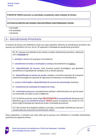 20
94
4 - Atendimento Prioritário
O Estatuto da Pessoa com Deficiência ainda traz regra específica referente ao atendimento prioritário das
pessoas com deficiência. Os incs. do art. 9º explicitam a finalidade do atendimento prioritário:
Art. 9o
A pessoa com deficiência tem direito a receber atendimento prioritário, sobretudo
com a finalidade de:
I - proteção e socorro em quaisquer circunstâncias;
II - atendimento em todas as instituições e serviços de atendimento ao público;
III - disponibilização de recursos, tanto humanos quanto tecnológicos, que garantam
atendimento em igualdade de condições com as demais pessoas;
IV - disponibilização de pontos de parada, estações e terminais acessíveis de transporte
coletivo de passageiros e garantia de segurança no embarque e no desembarque;
V - acesso a informações e disponibilização de recursos de comunicação acessíveis;
VI - recebimento de restituição de imposto de renda;
VII - tramitação processual e procedimentos judiciais e administrativos em que for parte
ou interessada, em todos os atos e diligências.
§ 1o
Os direitos previstos neste artigo SÃO EXTENSIVOS ao acompanhante da pessoa com
deficiência ou ao seu atendente pessoal, EXCETO quanto ao disposto nos incisos VI e VII
deste artigo [restituição de imposto de renda e tramitação processual].
§ 2o
Nos serviços de emergência públicos e privados, a prioridade conferida por esta Lei é
condicionada aos protocolos de atendimento médico.
Desse dispositivo, é relevante que você saiba que às pessoas com deficiência é concedido atendimento
prioritário nas seguintes esferas:
É DEVER DE TODOS comunicar as autoridades competentes sobre violações de direitos.
EFETIVAR OS DIREITOS DAS PESSOAS COM DEFICIÊNCIA COM PRIORIDADE É DEVER:
• do Estado
• da sociedade
• da família
Ricardo Torques
Aula 00
Direito Das Pessoas Com Deficiência p/ TJ-RJ (Com Videoaulas) - Pós-Edital
www.estrategiaconcursos.com.br
0
00000000000 - DEMO
 