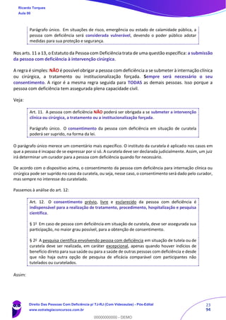 23
94
Parágrafo único. Em situações de risco, emergência ou estado de calamidade pública, a
pessoa com deficiência será considerada vulnerável, devendo o poder público adotar
medidas para sua proteção e segurança.
Nos arts. 11 a 13, o Estatuto da Pessoa com Deficiência trata de uma questão específica: a submissão
da pessoa com deficiência à intervenção cirúrgica.
A regra é simples: NÃO é possível obrigar a pessoa com deficiência a se submeter à internação clínica
ou cirúrgica, a tratamento ou institucionalização forçada. Sempre será necessário o seu
consentimento. A rigor é a mesma regra seguida para TODAS as demais pessoas. Isso porque a
pessoa com deficiência tem assegurada plena capacidade civil.
Veja:
Art. 11. A pessoa com deficiência NÃO poderá ser obrigada a se submeter a intervenção
clínica ou cirúrgica, a tratamento ou a institucionalização forçada.
Parágrafo único. O consentimento da pessoa com deficiência em situação de curatela
poderá ser suprido, na forma da lei.
O parágrafo único merece um comentário mais específico. O instituto da curatela é aplicado nos casos em
que a pessoa é incapaz de se expressar por si só. A curatela deve ser declarada judicialmente. Assim, um juiz
irá determinar um curador para a pessoa com deficiência quando for necessário.
De acordo com o dispositivo acima, o consentimento da pessoa com deficiência para internação clínica ou
cirúrgica pode ser suprido no caso da curatela, ou seja, nesse caso, o consentimento será dado pelo curador,
mas sempre no interesse do curatelado.
Passemos à análise do art. 12:
Art. 12. O consentimento prévio, livre e esclarecido da pessoa com deficiência é
indispensável para a realização de tratamento, procedimento, hospitalização e pesquisa
científica.
§ 1o
Em caso de pessoa com deficiência em situação de curatela, deve ser assegurada sua
participação, no maior grau possível, para a obtenção de consentimento.
§ 2o
A pesquisa científica envolvendo pessoa com deficiência em situação de tutela ou de
curatela deve ser realizada, em caráter excepcional, apenas quando houver indícios de
benefício direto para sua saúde ou para a saúde de outras pessoas com deficiência e desde
que não haja outra opção de pesquisa de eficácia comparável com participantes não
tutelados ou curatelados.
Assim:
Ricardo Torques
Aula 00
Direito Das Pessoas Com Deficiência p/ TJ-RJ (Com Videoaulas) - Pós-Edital
www.estrategiaconcursos.com.br
0
00000000000 - DEMO
 