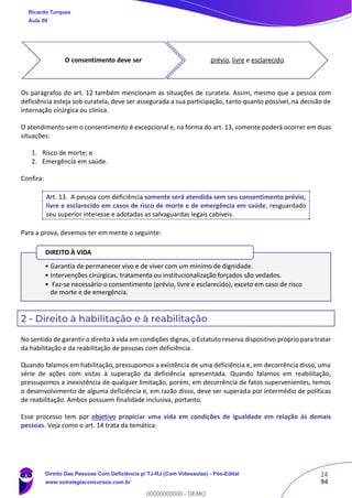 24
94
Os parágrafos do art. 12 também mencionam as situações de curatela. Assim, mesmo que a pessoa com
deficiência esteja sob curatela, deve ser assegurada a sua participação, tanto quanto possível, na decisão de
internação cirúrgica ou clínica.
O atendimento sem o consentimento é excepcional e, na forma do art. 13, somente poderá ocorrer em duas
situações:
1. Risco de morte; e
2. Emergência em saúde.
Confira:
Art. 13. A pessoa com deficiência somente será atendida sem seu consentimento prévio,
livre e esclarecido em casos de risco de morte e de emergência em saúde, resguardado
seu superior interesse e adotadas as salvaguardas legais cabíveis.
Para a prova, devemos ter em mente o seguinte:
2 - Direito à habilitação e à reabilitação
No sentido de garantir o direito à vida em condições dignas, o Estatuto reserva dispositivo próprio para tratar
da habilitação e da reabilitação de pessoas com deficiência.
Quando falamos em habilitação, pressupomos a existência de uma deficiência e, em decorrência disso, uma
série de ações com vistas à superação da deficiência apresentada. Quando falamos em reabilitação,
pressupomos a inexistência de qualquer limitação, porém, em decorrência de fatos supervenientes, temos
o desenvolvimento de alguma deficiência e, em razão disso, deve ser superada por intermédio de políticas
de reabilitação. Ambos possuem finalidade inclusiva, portanto.
Esse processo tem por objetivo propiciar uma vida em condições de igualdade em relação às demais
pessoas. Veja como o art. 14 trata da temática:
O consentimento deve ser prévio, livre e esclarecido.
• Garantia de permanecer vivo e de viver com um mínimo de dignidade.
• Intervenções cirúrgicas, tratamento ou institucionalização forçados são vedados.
• Faz-se necessário o consentimento (prévio, livre e esclarecido), exceto em caso de risco
de morte e de emergência.
DIREITO À VIDA
Ricardo Torques
Aula 00
Direito Das Pessoas Com Deficiência p/ TJ-RJ (Com Videoaulas) - Pós-Edital
www.estrategiaconcursos.com.br
0
00000000000 - DEMO
 