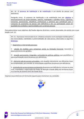 25
94
Art. 14. O processo de habilitação e de reabilitação é um direito da pessoa com
deficiência.
Parágrafo único. O processo de habilitação e de reabilitação tem por objetivo o
desenvolvimento de potencialidades, talentos, habilidades e aptidões físicas, cognitivas,
sensoriais, psicossociais, atitudinais, profissionais e artísticas que contribuam para a
conquista da autonomia da pessoa com deficiência e de sua participação social em
igualdade de condições e oportunidades com as demais pessoas.
Para potencializar esses objetivos são fixadas algumas diretrizes a serem observadas, de acordo com o que
dispõe o art. 15:
Art. 15. O processo mencionado no art. 14 desta Lei baseia-se em avaliação multidisciplinar
das necessidades, habilidades e potencialidades de cada pessoa, observadas as seguintes
diretrizes:
I - diagnóstico e intervenção precoces;
II - adoção de medidas para compensar perda ou limitação funcional, buscando o
desenvolvimento de aptidões;
III - atuação permanente, integrada e articulada de políticas públicas que possibilitem a
plena participação social da pessoa com deficiência;
IV - oferta de rede de serviços articulados, com atuação intersetorial, nos diferentes níveis
de complexidade, para atender às necessidades específicas da pessoa com deficiência;
V - prestação de serviços próximo ao domicílio da pessoa com deficiência, inclusive na zona
rural, respeitadas a organização das Redes de Atenção à Saúde (RAS) nos territórios locais
e as normas do Sistema Único de Saúde (SUS).
Vejamos essas diretrizes em forma de esquema para memorizar seu conteúdo:
Ricardo Torques
Aula 00
Direito Das Pessoas Com Deficiência p/ TJ-RJ (Com Videoaulas) - Pós-Edital
www.estrategiaconcursos.com.br
0
00000000000 - DEMO
 