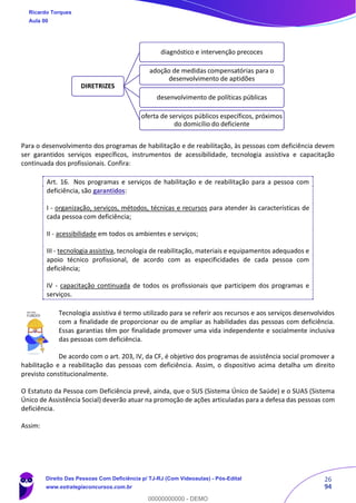 26
94
Para o desenvolvimento dos programas de habilitação e de reabilitação, às pessoas com deficiência devem
ser garantidos serviços específicos, instrumentos de acessibilidade, tecnologia assistiva e capacitação
continuada dos profissionais. Confira:
Art. 16. Nos programas e serviços de habilitação e de reabilitação para a pessoa com
deficiência, são garantidos:
I - organização, serviços, métodos, técnicas e recursos para atender às características de
cada pessoa com deficiência;
II - acessibilidade em todos os ambientes e serviços;
III - tecnologia assistiva, tecnologia de reabilitação, materiais e equipamentos adequados e
apoio técnico profissional, de acordo com as especificidades de cada pessoa com
deficiência;
IV - capacitação continuada de todos os profissionais que participem dos programas e
serviços.
Tecnologia assistiva é termo utilizado para se referir aos recursos e aos serviços desenvolvidos
com a finalidade de proporcionar ou de ampliar as habilidades das pessoas com deficiência.
Essas garantias têm por finalidade promover uma vida independente e socialmente inclusiva
das pessoas com deficiência.
De acordo com o art. 203, IV, da CF, é objetivo dos programas de assistência social promover a
habilitação e a reabilitação das pessoas com deficiência. Assim, o dispositivo acima detalha um direito
previsto constitucionalmente.
O Estatuto da Pessoa com Deficiência prevê, ainda, que o SUS (Sistema Único de Saúde) e o SUAS (Sistema
Único de Assistência Social) deverão atuar na promoção de ações articuladas para a defesa das pessoas com
deficiência.
Assim:
DIRETRIZES
diagnóstico e intervenção precoces
adoção de medidas compensatórias para o
desenvolvimento de aptidões
desenvolvimento de políticas públicas
oferta de serviços públicos específicos, próximos
do domicílio do deficiente
Ricardo Torques
Aula 00
Direito Das Pessoas Com Deficiência p/ TJ-RJ (Com Videoaulas) - Pós-Edital
www.estrategiaconcursos.com.br
0
00000000000 - DEMO
 
