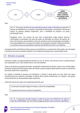 27
94
Veja:
Art. 17. Os serviços do SUS e do Suas deverão promover ações articuladas para garantir à
pessoa com deficiência e sua família a aquisição de informações, orientações e formas de
acesso às políticas públicas disponíveis, com a finalidade de propiciar sua plena
participação social.
Parágrafo único. Os serviços de que trata o caput deste artigo podem fornecer
informações e orientações nas áreas de saúde, de educação, de cultura, de esporte, de
lazer, de transporte, de previdência social, de assistência social, de habitação, de trabalho,
de empreendedorismo, de acesso ao crédito, de promoção, proteção e defesa de direitos
e nas demais áreas que possibilitem à pessoa com deficiência exercer sua cidadania.
A atuação do SUS e do SUAS visa dotar a pessoa com deficiência e sua família de informações, de orientações
e de formas de acesso às políticas públicas com o objetivo de proporcionar a participação social.
3 - Direito à saúde
O direito à saúde é constitucionalmente previsto no art. 6º, da CF, como direito social e, posteriormente,
vem explicitado no art. 196, também da CF, com mais detalhes.
Trata-se de direito de segunda dimensão, considerado indissociável do direito à vida no seu sentido digno.
O direito à saúde é direito de todos e dever do Estado, a quem compete adotar políticas sociais e econômicas
de caráter preventivo e reparatório.
Em relação à proteção às pessoas com deficiência, o direito à saúde ganha um plus. Além das regras
constitucionais que conferem prioridade na defesa desse direito fundamental, em relação a esse grupo
vulnerável devem ser desenvolvidas ações específicas.
A base do sistema de saúde será coordenada pelo SUS, que:
 promoverá atenção integral em todos os níveis de complexidade;
 proporcionará acesso universal e igualitário.
Veja:
Art. 18. É assegurada atenção integral à saúde da pessoa com deficiência em todos os
níveis de complexidade, por intermédio do SUS, garantido acesso universal e igualitário.
SUS SUAS
AÇÕES
ARTICULADAS
PARA A DEFESA
DE PESSOAS COM
DEFICIÊNCIA
Ricardo Torques
Aula 00
Direito Das Pessoas Com Deficiência p/ TJ-RJ (Com Videoaulas) - Pós-Edital
www.estrategiaconcursos.com.br
0
00000000000 - DEMO
 