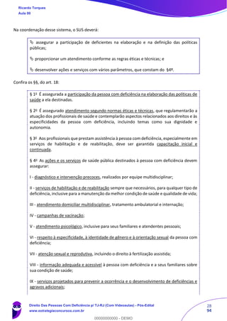 28
94
Na coordenação desse sistema, o SUS deverá:
 assegurar a participação de deficientes na elaboração e na definição das políticas
públicas;
 proporcionar um atendimento conforme as regras éticas e técnicas; e
 desenvolver ações e serviços com vários parâmetros, que constam do §4º.
Confira os §§, do art. 18:
§ 1o
É assegurada a participação da pessoa com deficiência na elaboração das políticas de
saúde a ela destinadas.
§ 2o
É assegurado atendimento segundo normas éticas e técnicas, que regulamentarão a
atuação dos profissionais de saúde e contemplarão aspectos relacionados aos direitos e às
especificidades da pessoa com deficiência, incluindo temas como sua dignidade e
autonomia.
§ 3o
Aos profissionais que prestam assistência à pessoa com deficiência, especialmente em
serviços de habilitação e de reabilitação, deve ser garantida capacitação inicial e
continuada.
§ 4o
As ações e os serviços de saúde pública destinados à pessoa com deficiência devem
assegurar:
I - diagnóstico e intervenção precoces, realizados por equipe multidisciplinar;
II - serviços de habilitação e de reabilitação sempre que necessários, para qualquer tipo de
deficiência, inclusive para a manutenção da melhor condição de saúde e qualidade de vida;
III - atendimento domiciliar multidisciplinar, tratamento ambulatorial e internação;
IV - campanhas de vacinação;
V - atendimento psicológico, inclusive para seus familiares e atendentes pessoais;
VI - respeito à especificidade, à identidade de gênero e à orientação sexual da pessoa com
deficiência;
VII - atenção sexual e reprodutiva, incluindo o direito à fertilização assistida;
VIII - informação adequada e acessível à pessoa com deficiência e a seus familiares sobre
sua condição de saúde;
IX - serviços projetados para prevenir a ocorrência e o desenvolvimento de deficiências e
agravos adicionais;
Ricardo Torques
Aula 00
Direito Das Pessoas Com Deficiência p/ TJ-RJ (Com Videoaulas) - Pós-Edital
www.estrategiaconcursos.com.br
0
00000000000 - DEMO
 
