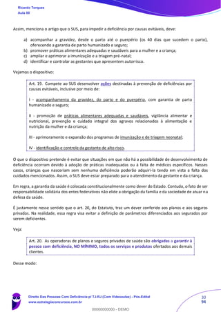 30
94
Assim, menciona o artigo que o SUS, para impedir a deficiência por causas evitáveis, deve:
a) acompanhar a gravidez, desde o parto até o puerpério (os 40 dias que sucedem o parto),
oferecendo a garantia de parto humanizado e seguro;
b) promover práticas alimentares adequadas e saudáveis para a mulher e a criança;
c) ampliar e aprimorar a imunização e a triagem pré-natal;
d) identificar e controlar as gestantes que apresentem autorrisco.
Vejamos o dispositivo:
Art. 19. Compete ao SUS desenvolver ações destinadas à prevenção de deficiências por
causas evitáveis, inclusive por meio de:
I - acompanhamento da gravidez, do parto e do puerpério, com garantia de parto
humanizado e seguro;
II - promoção de práticas alimentares adequadas e saudáveis, vigilância alimentar e
nutricional, prevenção e cuidado integral dos agravos relacionados à alimentação e
nutrição da mulher e da criança;
III - aprimoramento e expansão dos programas de imunização e de triagem neonatal;
IV - identificação e controle da gestante de alto risco.
O que o dispositivo pretende é evitar que situações em que não há a possibilidade de desenvolvimento de
deficiência ocorram devido à adoção de práticas inadequadas ou à falta de médicos específicos. Nesses
casos, crianças que nasceriam sem nenhuma deficiência poderão adquiri-la tendo em vista a falta dos
cuidados mencionados. Assim, o SUS deve estar preparado para o atendimento da gestante e da criança.
Em regra, a garantia da saúde é colocada constitucionalmente como dever do Estado. Contudo, o fato de ser
responsabilidade solidária dos entes federativos não elide a obrigação da família e da sociedade de atuar na
defesa da saúde.
É justamente nesse sentido que o art. 20, do Estatuto, traz um dever conferido aos planos e aos seguros
privados. Na realidade, essa regra visa evitar a definição de parâmetros diferenciados aos segurados por
serem deficientes.
Veja:
Art. 20. As operadoras de planos e seguros privados de saúde são obrigadas a garantir à
pessoa com deficiência, NO MÍNIMO, todos os serviços e produtos ofertados aos demais
clientes.
Desse modo:
Ricardo Torques
Aula 00
Direito Das Pessoas Com Deficiência p/ TJ-RJ (Com Videoaulas) - Pós-Edital
www.estrategiaconcursos.com.br
0
00000000000 - DEMO
 