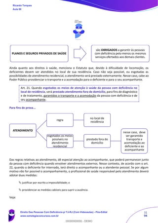31
94
Ainda quanto aos direitos à saúde, menciona o Estatuto que, devido à dificuldade de locomoção, os
deficientes devem ser atendidos no local de sua residência. Caso não seja possível, ou esgotadas as
possibilidades de atendimento residencial, o atendimento será prestado externamente. Nesse caso, cabe ao
Poder Público providenciar o transporte e a acomodação para o deficiente e para o seu acompanhante.
Art. 21. Quando esgotados os meios de atenção à saúde da pessoa com deficiência no
local de residência, será prestado atendimento fora de domicílio, para fins de diagnóstico
e de tratamento, garantidos o transporte e a acomodação da pessoa com deficiência e de
seu acompanhante.
Para fins de prova...
Das regras relativas ao atendimento, dê especial atenção ao acompanhante, que poderá permanecer junto
da pessoa com deficiência quando envolver atendimentos externos. Nesse contexto, de acordo com o art.
22, quando o deficiente for internado, terá direito a acompanhante ou a atendente pessoal. Se por algum
motivo não for possível o acompanhamento, o profissional de saúde responsável pelo atendimento deverá
adotar duas medidas:
 justificar por escrito a impossibilidade; e
 providenciar as medidas cabíveis para suprir a ausência.
Veja:
PLANOS E SEGUROS PRIVADOS DE SAÚDE
são OBRIGADOS a garantir às pessoas
com deficiência pelo menos os mesmos
serviços ofertados aos demais clientes.
ATENDIMENTO
regra
no local de
residência
esgotados os meios
possíveis no
atendimento
residencial
prestado fora do
domicílio
nesse caso, deve
ser garantido
transporte e
acomodação ao
deficiente e ao
acompanhante
Ricardo Torques
Aula 00
Direito Das Pessoas Com Deficiência p/ TJ-RJ (Com Videoaulas) - Pós-Edital
www.estrategiaconcursos.com.br
0
00000000000 - DEMO
 