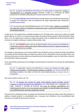 32
94
Art. 22. À pessoa com deficiência internada ou em observação é assegurado o direito a
acompanhante ou a atendente pessoal, devendo o órgão ou a instituição de saúde
proporcionar condições adequadas para sua permanência em tempo integral.
§ 1o
Na impossibilidade de permanência do acompanhante ou do atendente pessoal junto
à pessoa com deficiência, cabe ao profissional de saúde responsável pelo tratamento
justificá-la por escrito.
§ 2o
Na ocorrência da impossibilidade prevista no § 1o
deste artigo, o órgão ou a instituição
de saúde deve adotar as providências cabíveis para suprir a ausência do acompanhante ou
do atendente pessoal.
A regra do art. 23 complementa a vedação estudada no art. 20 citado acima. Vimos que os planos de saúde
devem ofertar, no mínimo, os mesmos serviços dados aos demais clientes do plano. Estão lembrados?! Além
disso, o art. 23 explicita que o plano de saúde não poderá tratar os deficientes de forma discriminatória,
inclusive em relação à cobrança e a valores diferenciados. Veja:
Art. 23. São VEDADAS todas as formas de discriminação contra a pessoa com deficiência,
inclusive por meio de cobrança de valores diferenciados por planos e seguros privados de
saúde, em razão de sua condição.
Por exemplo, se duas pessoas, com a mesma idade e sexo, decidirem assinar um plano de saúde, não poderão
ser tratadas de forma diferenciada em relação aos valores. Assim, não poderia o plano de saúde impor uma
cobrança maior para a mesma cobertura ao paciente que fosse paraplégico e que, em razão disso, necessite
de atendimento médico constante.
O art. 24 prevê tão somente que as tecnologias assistivas devem ser presentes nos serviços de saúde públicos
e privados.
Art. 24. É assegurado à pessoa com deficiência o acesso aos serviços de saúde, tanto
públicos como privados, e às informações prestadas e recebidas, por meio de recursos de
tecnologia assistiva e de todas as formas de comunicação previstas no inciso V do art.
3o
desta Lei.
No mesmo sentido, confira o art. 25:
Art. 25. Os espaços dos serviços de saúde, tanto públicos quanto privados, devem
assegurar o acesso da pessoa com deficiência, em conformidade com a legislação em
vigor, mediante a remoção de barreiras, por meio de projetos arquitetônico, de
ambientação de interior e de comunicação que atendam às especificidades das pessoas
com deficiência física, sensorial, intelectual e mental.
De acordo com o dispositivo acima, os espaços que disponham de serviços de saúde, sejam eles privados ou
públicos, deverão garantir a acessibilidade para as pessoas com deficiência. Essa acessibilidade deve
promover a remoção de barreiras por meio de:
Ricardo Torques
Aula 00
Direito Das Pessoas Com Deficiência p/ TJ-RJ (Com Videoaulas) - Pós-Edital
www.estrategiaconcursos.com.br
0
00000000000 - DEMO
 
