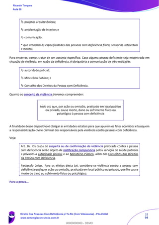 33
94
 projetos arquitetônicos;
 ambientação de interior; e
 comunicação
* que atendam às especificidades das pessoas com deficiência física, sensorial, intelectual
e mental.
Para encerrar, vamos tratar de um assunto específico. Caso alguma pessoa deficiente seja encontrada em
situação de violência, em razão da deficiência, é obrigatória a comunicação de três entidades:
 autoridade policial;
 Ministério Público; e
 Conselho dos Direitos da Pessoa com Deficiência.
Quanto ao conceito de violência devemos compreender:
A finalidade desse dispositivo é obrigar as entidades estatais para que apurem os fatos ocorridos e busquem
a responsabilização civil e criminal dos responsáveis pela violência contra pessoas com deficiência.
Veja:
Art. 26. Os casos de suspeita ou de confirmação de violência praticada contra a pessoa
com deficiência serão objeto de notificação compulsória pelos serviços de saúde públicos
e privados à autoridade policial e ao Ministério Público, além dos Conselhos dos Direitos
da Pessoa com Deficiência.
Parágrafo único. Para os efeitos desta Lei, considera-se violência contra a pessoa com
deficiência qualquer ação ou omissão, praticada em local público ou privado, que lhe cause
morte ou dano ou sofrimento físico ou psicológico.
Para a prova...
todo ato que, por ação ou omissão, praticado em local público
ou privado, cause morte, dano ou sofrimento físico ou
psicológico à pessoa com deficiência
Ricardo Torques
Aula 00
Direito Das Pessoas Com Deficiência p/ TJ-RJ (Com Videoaulas) - Pós-Edital
www.estrategiaconcursos.com.br
0
00000000000 - DEMO
 
