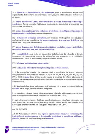 36
94
XI - formação e disponibilização de professores para o atendimento educacional
especializado, de tradutores e intérpretes da Libras, de guias intérpretes e de profissionais
de apoio;
XII - oferta de ensino da Libras, do Sistema Braille e de uso de recursos de tecnologia
assistiva, de forma a ampliar habilidades funcionais dos estudantes, promovendo sua
autonomia e participação;
XIII - acesso à educação superior e à educação profissional e tecnológica em igualdade de
oportunidades e condições com as demais pessoas;
XIV - inclusão em conteúdos curriculares, em cursos de nível superior e de educação
profissional técnica e tecnológica, de temas relacionados à pessoa com deficiência nos
respectivos campos de conhecimento;
XV - acesso da pessoa com deficiência, em igualdade de condições, a jogos e a atividades
recreativas, esportivas e de lazer, no sistema escolar;
XVI - acessibilidade para todos os estudantes, trabalhadores da educação e demais
integrantes da comunidade escolar às edificações, aos ambientes e às atividades
concernentes a todas as modalidades, etapas e níveis de ensino;
XVII - oferta de profissionais de apoio escolar;
XVIII - articulação intersetorial na implementação de políticas públicas.
§ 1o
Às instituições privadas, de qualquer nível e modalidade de ensino, aplica-se
obrigatoriamente o disposto nos incisos I, II, III, V, VII, VIII, IX, X, XI, XII, XIII, XIV, XV, XVI,
XVII e XVIII do caput deste artigo, sendo vedada a cobrança de valores adicionais de
qualquer natureza em suas mensalidades, anuidades e matrículas no cumprimento dessas
determinações.
§ 2o
Na disponibilização de tradutores e intérpretes da Libras a que se refere o inciso XI
do caput deste artigo, deve-se observar o seguinte:
I - os tradutores e intérpretes da Libras atuantes na educação básica devem, no mínimo,
possuir ensino médio completo e certificado de proficiência na Libras;
II - os tradutores e intérpretes da Libras, quando direcionados à tarefa de interpretar nas
salas de aula dos cursos de graduação e pós-graduação, devem possuir nível superior, com
habilitação, prioritariamente, em Tradução e Interpretação em Libras.
Art. 29. (VETADO).
Art. 30. Nos processos seletivos para ingresso e permanência nos cursos oferecidos pelas
instituições de ensino superior e de educação profissional e tecnológica, públicas e
privadas, devem ser adotadas as seguintes medidas:
Ricardo Torques
Aula 00
Direito Das Pessoas Com Deficiência p/ TJ-RJ (Com Videoaulas) - Pós-Edital
www.estrategiaconcursos.com.br
0
00000000000 - DEMO
 