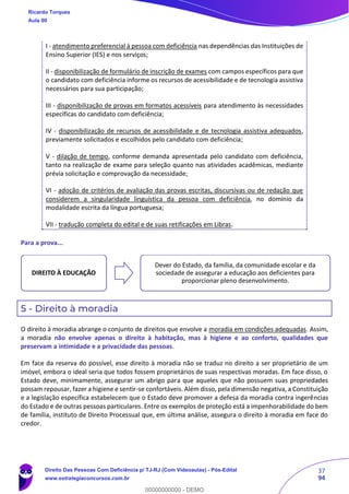 37
94
I - atendimento preferencial à pessoa com deficiência nas dependências das Instituições de
Ensino Superior (IES) e nos serviços;
II - disponibilização de formulário de inscrição de exames com campos específicos para que
o candidato com deficiência informe os recursos de acessibilidade e de tecnologia assistiva
necessários para sua participação;
III - disponibilização de provas em formatos acessíveis para atendimento às necessidades
específicas do candidato com deficiência;
IV - disponibilização de recursos de acessibilidade e de tecnologia assistiva adequados,
previamente solicitados e escolhidos pelo candidato com deficiência;
V - dilação de tempo, conforme demanda apresentada pelo candidato com deficiência,
tanto na realização de exame para seleção quanto nas atividades acadêmicas, mediante
prévia solicitação e comprovação da necessidade;
VI - adoção de critérios de avaliação das provas escritas, discursivas ou de redação que
considerem a singularidade linguística da pessoa com deficiência, no domínio da
modalidade escrita da língua portuguesa;
VII - tradução completa do edital e de suas retificações em Libras.
Para a prova...
5 - Direito à moradia
O direito à moradia abrange o conjunto de direitos que envolve a moradia em condições adequadas. Assim,
a moradia não envolve apenas o direito à habitação, mas à higiene e ao conforto, qualidades que
preservam a intimidade e a privacidade das pessoas.
Em face da reserva do possível, esse direito à moradia não se traduz no direito a ser proprietário de um
imóvel, embora o ideal seria que todos fossem proprietários de suas respectivas moradas. Em face disso, o
Estado deve, minimamente, assegurar um abrigo para que aqueles que não possuem suas propriedades
possam repousar, fazer a higiene e sentir-se confortáveis. Além disso, pela dimensão negativa, a Constituição
e a legislação específica estabelecem que o Estado deve promover a defesa da moradia contra ingerências
do Estado e de outras pessoas particulares. Entre os exemplos de proteção está a impenhorabilidade do bem
de família, instituto de Direito Processual que, em última análise, assegura o direito à moradia em face do
credor.
DIREITO À EDUCAÇÃO
Dever do Estado, da família, da comunidade escolar e da
sociedade de assegurar a educação aos deficientes para
proporcionar pleno desenvolvimento.
Ricardo Torques
Aula 00
Direito Das Pessoas Com Deficiência p/ TJ-RJ (Com Videoaulas) - Pós-Edital
www.estrategiaconcursos.com.br
0
00000000000 - DEMO
 