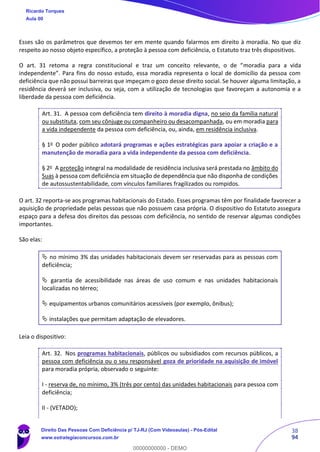 38
94
Esses são os parâmetros que devemos ter em mente quando falarmos em direito à moradia. No que diz
respeito ao nosso objeto específico, a proteção à pessoa com deficiência, o Estatuto traz três dispositivos.
O art. 31 retoma a regra constitucional e traz um conceito relevante, o de “moradia para a vida
independente”. Para fins do nosso estudo, essa moradia representa o local de domicílio da pessoa com
deficiência que não possui barreiras que impeçam o gozo desse direito social. Se houver alguma limitação, a
residência deverá ser inclusiva, ou seja, com a utilização de tecnologias que favoreçam a autonomia e a
liberdade da pessoa com deficiência.
Art. 31. A pessoa com deficiência tem direito à moradia digna, no seio da família natural
ou substituta, com seu cônjuge ou companheiro ou desacompanhada, ou em moradia para
a vida independente da pessoa com deficiência, ou, ainda, em residência inclusiva.
§ 1o
O poder público adotará programas e ações estratégicas para apoiar a criação e a
manutenção de moradia para a vida independente da pessoa com deficiência.
§ 2o
A proteção integral na modalidade de residência inclusiva será prestada no âmbito do
Suas à pessoa com deficiência em situação de dependência que não disponha de condições
de autossustentabilidade, com vínculos familiares fragilizados ou rompidos.
O art. 32 reporta-se aos programas habitacionais do Estado. Esses programas têm por finalidade favorecer a
aquisição de propriedade pelas pessoas que não possuem casa própria. O dispositivo do Estatuto assegura
espaço para a defesa dos direitos das pessoas com deficiência, no sentido de reservar algumas condições
importantes.
São elas:
 no mínimo 3% das unidades habitacionais devem ser reservadas para as pessoas com
deficiência;
 garantia de acessibilidade nas áreas de uso comum e nas unidades habitacionais
localizadas no térreo;
 equipamentos urbanos comunitários acessíveis (por exemplo, ônibus);
 instalações que permitam adaptação de elevadores.
Leia o dispositivo:
Art. 32. Nos programas habitacionais, públicos ou subsidiados com recursos públicos, a
pessoa com deficiência ou o seu responsável goza de prioridade na aquisição de imóvel
para moradia própria, observado o seguinte:
I - reserva de, no mínimo, 3% (três por cento) das unidades habitacionais para pessoa com
deficiência;
II - (VETADO);
Ricardo Torques
Aula 00
Direito Das Pessoas Com Deficiência p/ TJ-RJ (Com Videoaulas) - Pós-Edital
www.estrategiaconcursos.com.br
0
00000000000 - DEMO
 